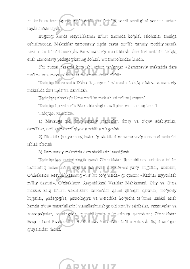 bu kalitdan hanuzgacha o’qituvchilar ta’limning sehrli sandig’ini yechish uchun foydalanishmaydi. Bugungi kunda respublikamiz ta’lim tizimida ko’plab islohotlar amalga oshirilmoqda. Maktablar zamonaviy tipda qayta qurilib zaruriy moddiy-texnik baza bilan ta’minlanmoqda. Bu zamonaviy maktablarda dars tuzilmalarini tadqiq etish zamonaviy pedagogikaning dolzarb muammolaridan biridir. Shu nuqtai nazarda kurs ishi uchun tanlangan «Zamonaviy maktabda dars tuzilmalari» mavzusi dolzarb muammolardan biridir. Tadqiqot maqsadi: Didaktik jarayon tuzilmasini tadqiq etish va zamonaviy maktabda dars tiplarini tasniflash. Tadqiqot obyekti: Umumta’lim maktablari ta’lim jarayoni Tadqiqot predmeti: Maktablardagi dars tiplari va ularning tasnifi Tadqiqot vazifalari 1) Mavzuga oid ilmiy-nazariy manbalar, ilmiy va o’quv adabiyotlar, darsliklar, qo’llanmalarni qiyosiy-tahliliy o’rganish 2) Didaktik jarayonning tashkiliy shakllari va zamonaviy dars tuzilmalarini ishlab chiqish 3) Zamonaviy maktabda dars shakllarini tavsiflash Tadqiqotga metodologik asosi O’zbekiston Respublikasi uzluksiz ta’lim tizimining mazmunini belgilab beruvchi direktiv-me’yoriy hujjatlar, xususan, O’zbekiston Respublikasining «Ta’lim to’g’risida» gi qonuni «Kadrlar tayyorlash milliy dasturi», O’zbekiston Respublikasi Vazirlar Mahkamasi, Oliy va O’rta maxsus xalq ta’limi vazirliklari tomonidan qabul qilingan qarorlar, me’yoriy hujjatlar; pedagogika, psixologiya va metodika bo’yicha ta’limni tashkil etish hamda o’quv materiallarini vizuallashtirishga oid xorijiy tajribalar, nazariyalar va konsepsiyalar, shuningdek, respublikamiz olimlarining qarashlari; O’zbekiston Respublikasi Prezidenti I. A. Karimov tomonidan ta’lim sohasida ilgari surilgan g’oyalardan iborat. 