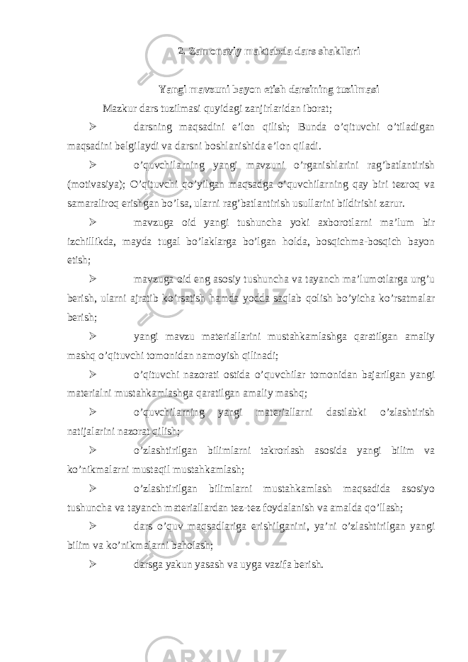 2. Zamonaviy maktabda dars shakllari Yangi mavzuni bayon etish darsining tuzilmasi Mazkur dars tuzilmasi quyidagi zanjirlaridan iborat;  darsning maqsadini e’lon qilish; Bunda o’qituvchi o’tiladigan maqsadini belgilaydi va darsni boshlanishida e’lon qiladi.  o’quvchilarning yangi mavzuni o’rganishlarini rag’batlantirish (motivasiya); O’qituvchi qo’yilgan maqsadga o’quvchilar ning qay biri tezroq va samaraliroq erishgan bo’lsa , ularni rag’batlantirish usullarini bildirishi zarur.  mavzuga oid yangi tushuncha yoki axborotlarni ma’lum bir izchillikda, mayda tugal bo’laklarga bo’lgan holda, bosqichma-bosqich bayon etish;  mavzuga oid eng asosiy tushuncha va tayanch ma’lumotlarga urg’u berish, ularni ajratib ko’rsatish hamda yodda saqlab qolish bo’yicha ko’rsatmalar berish;  yangi mavzu materiallarini mustahkamlashga qaratilgan amaliy mashq o’qituvchi tomonidan namoyish qilinadi;  o’qituvchi nazorati ostida o’quvchilar tomonidan bajarilgan yangi materialni mustahkamlashga qaratilgan amaliy mashq;  o’quvchilarning yangi materiallarni dastlabki o’zlashtirish natijalarini nazorat qilish;  o’zlashtirilgan bilimlarni takrorlash asosida yangi bilim va ko’nikmalarni mustaqil mustahkamlash;  o’zlashtirilgan bilimlarni mustahkamlash maqsadida asosiyo tushuncha va tayanch materiallardan tez-tez foydalanish va amalda qo’llash;  dars o’quv maqsadlariga erishilganini, ya’ni o’zlashtirilgan yangi bilim va ko’nikmalarni baholash;  darsga yakun yasash va uyga vazifa berish. 