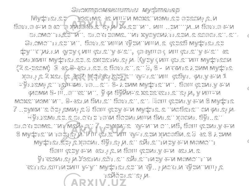 Электромагнитли муфталар Муфталар — узатма ва ишчи механизмлар орасидаги боғловчи звено ҳисобланади. Уларнинг иш принципи боғловчи элементларнинг электромагнит хусусиятларига асосланган. Элементларнинг боғланиши кўринишига қараб муфталар функцияли қуруқ ишқаланувчан, қовушоқ ишқаланувчан ва силжиш муфталарга ажратилади. Қуруқ ишқаланиш муфтаси (2 а-расм) 3 ва 9 валларга боғланган 5, 6 - иккита ярим муфта ҳолда 2 халқа ва 4 шеткалардан кучланиш қабул қилувчи 1 чўлғамдан ташкил топган. 6- ярим муфтанинг бошқарилувчи қисми 8- шпонканинг ўқи бўйича харакатланади, у ишчи механизмнинг 9-вали билан боғланган. Бошқарилувчи 6 муфта 7 пружина ёрдамида 5 бошқарувчи муфтага нисбатан сиқилади. Чўлғамларга электр токи берилиши билан ҳосил бўлган электромагнит майдон 7 пружина кучини енгиб, бошқарилувчи 6 муфтани тортади. Ишқаланиш кучлари ҳисобига 5 ва 6 ярим муфталарда ҳосил бўладиган айлантирувчи момент бошқарувчи валдаги бошқарилувчи валига ўтказилади.Узатилаётган айлантирувчи моментни катталаштириш учун муфталарни кўп дискли кўринишда тайёрланади. 