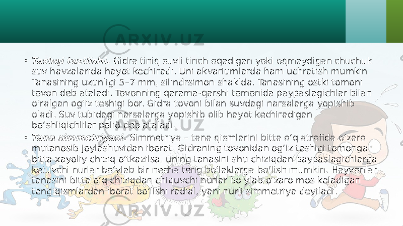 • Tashqi tuzilishi. Gidra tiniq suvli tinch oqadigan yoki oqmaydigan chuchuk suv havzalarida hayot kechiradi. Uni akvariumlarda ham uchratish mumkin. Tanasining uzunligi 5–7 mm, silindrsimon shaklda. Tanasining ostki tomoni tovon deb ataladi. Tovonning qarama-qarshi tomonida paypaslagichlar bilan o‘ralgan og‘iz teshigi bor. Gidra tovoni bilan suvdagi narsalarga yopishib oladi. Suv tubidagi narsalarga yopishib olib hayot kechiradigan bo‘shliqichlilar polið deb ataladi. • Tana simmetriyasi. Simmetriya – tana qismlarini bitta o‘q atrofida o‘zaro mutanosib joylashuvidan iborat. Gidraning tovonidan og‘iz teshigi tomonga bitta xayoliy chiziq o‘tkazilsa, uning tanasini shu chiziqdan paypaslagichlarga ketuvchi nurlar bo‘ylab bir necha teng bo‘laklarga bo‘lish mumkin. Hayvonlar tanasini bitta o‘q chiziqdan chiquvchi nurlar bo‘ylab o‘zaro mos keladigan teng qismlardan iborat bo‘lishi radial, yani nurli simmetriya deyiladi. 