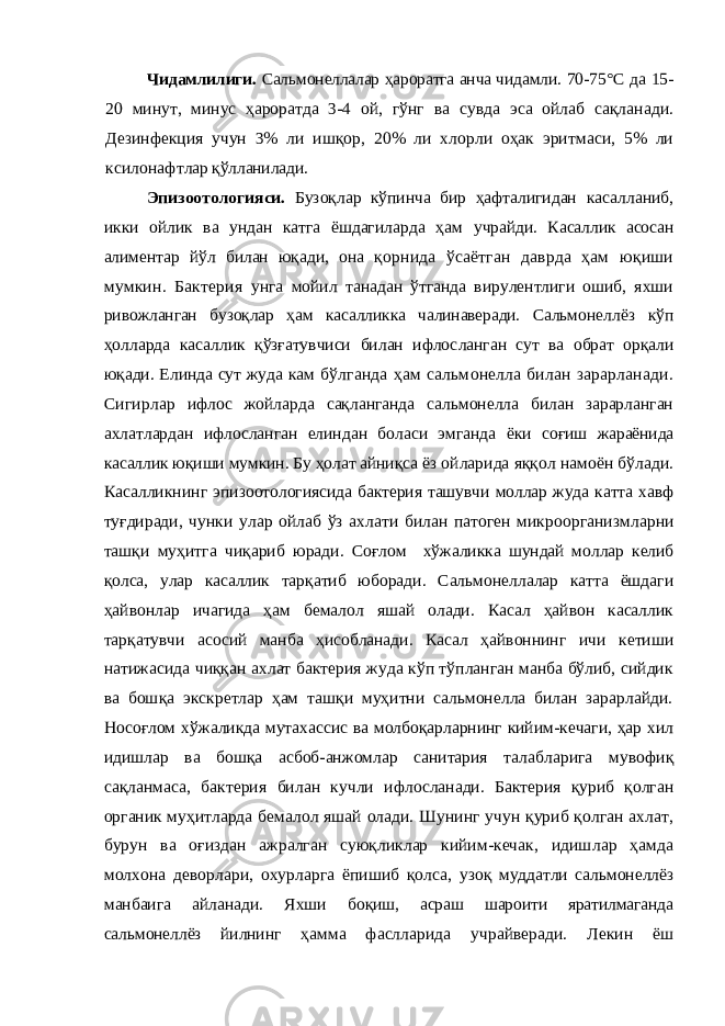 Чидамлилиги. Сальмонеллалар ҳароратга анча чидамли. 70-75°С да 15- 20 минут, минус ҳароратда 3-4 ой, гўнг ва сувда эса ойлаб сақланади. Дезинфекция учун 3% ли ишқор, 20% ли хлорли оҳак эритмаси, 5% ли ксилонафт лар қўлланилади. Эпизоотологияси. Бузоқлар кўпинча бир ҳафталигидан касалланиб, икки ойлик ва ундан катга ёшдагиларда ҳам учрайди. Касаллик асосан алиментар йўл билан юқади, она қорнида ўсаётган даврда ҳам юқиши мумкин. Бактерия унга мойил танадан ўтганда вирулентлиги ошиб, яхши ри вожланган бузоқлар ҳам касалликка чалинаверади. Сальмо неллёз кўп ҳолларда касаллик қўзғатувчиси билан ифлос ланган сут ва обрат орқали юқади. Елинда сут жуда кам бўлганда ҳам сальмонелла билан зарарланади. Сигирлар ифлос жойларда сақланганда сальмонелла билан зарарланган ахлатлардан ифлосланган елиндан боласи эмганда ёки соғиш жараёнида касаллик юқиши мумкин. Бу ҳолат айниқ са ёз ойларида яққол намоён бўлади. Касалликнинг эпи зоотологиясида бактерия ташувчи моллар жуда катта хавф туғдиради, чунки улар ойлаб ўз ахлати билан патоген мик роорганизмларни ташқи муҳитга чиқариб юради. Соғлом хўжаликка шундай моллар келиб қолса, улар касаллик тар қатиб юборади. Сальмонеллалар катта ёшдаги ҳайвонлар ичагида ҳам бемалол яшай олади. Касал ҳайвон касаллик тарқатувчи асосий манба ҳисобланади. Касал ҳайвоннинг ичи кетиши натижасида чиққан ахлат бактерия жуда кўп тўпланган манба бўлиб, сийдик ва бошқа экскретлар ҳам ташқи муҳитни сальмонелла билан зарарлайди. Носоғлом хўжаликда мутахассис ва молбоқарларнинг кийим-кечаги, ҳар хил идишлар ва бошқа асбоб-анжомлар санитария та лабларига мувофиқ сақланмаса, бактерия билан кучли иф лосланади. Бактерия қуриб қолган органик муҳитларда бе малол яшай олади. Шунинг учун қуриб қолган ахлат, бурун ва оғиздан ажралган суюқликлар кийим-кечак, идиш лар ҳамда молхона деворлари, охурларга ёпишиб қолса, узоқ муддатли сальмонеллёз манбаига айланади. Яхши бо қиш, асраш шароити яратилмаганда сальмонеллёз йилнинг ҳамма фаслларида учрайверади. Лекин ёш 