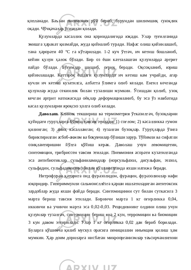 қопла нади. Баъзан пневмония рўй бериб, бурундан шилимшиқ суюқлик оқади. Чўчқачалар ўсишдан қолади. Қулунларда касаллик она қорнидалигида юқади. Улар туғилганида эмишга ҳаракат қилмайди, жуда қийналиб ту ради. Нафас олиш қийинлашиб, тана ҳарорати 40 °С га кўтарилади. 1-2 куч ўтгач, ич кетиш бошланиб, кейин қулун ҳалок бўлади. Бир оз ёши катталашган қулунларда артрит пайдо бўлади. Бўғимлар шишиб, оғриқ беради. Оқ соқланиб, юриш қийинлашади. Каттароқ ёшдаги қулунлар да ич кетиш кам учрайди, агар кучли ич кетиш кузатилса, албатта ўлимга олиб келади. Енгил кечганда қулунлар жу да секинлик билан тузалиши мумкин. Ўсишдан қолиб, узоқ кечган артрит натижасида оёқлар деформацияланиб, бу эса ўз навбатида касал қулунларни яроқсиз ҳолга олиб келади. Даволаш. Клиник текшириш ва термометрия ўтказил гач, бузоқларни қуйидаги гуруҳларга бўлиш тавсия этила ди: 1) соғлом; 2) касалликка гумон қилинган; 3) аниқ касалланган; 4) тузалган бузоқлар. Гуруҳларда ўзига бирик тирилган асбоб-анжом ва боқувчилар бўлиши зарур. Тўйимли ва сифатли озиқлантиришни йўлга қўйиш керак. Даволаш учун левомицетин, синтомицин, трибриссен тавсия этила ди. Пневмония асорати кузатилганда эса антибиотиклар сульфаниламидлар (норсульфазол, дисульфан, этазол, сульфа дин, сульфадемизин) билан қўлланилганда яхши иатижа беради. Нитрофуран қаторига оид фуразолидон, фурацин, фу разолинлар нафи юқоридир. Гипериммунли сальмонсллёз га қарши ишлатиладиган антитоксик зардоблар жуда яхши фойда беради. Синтомицинни сут билан суткасига 3 марта бериш тавсия этилади. Биринчи марта 1 кг оғирликка 0,04, иккинчи ва учинчи марта эса 0,02-0,03. Рецидив нинг олдини олиш учун қулунлар тузалгач, синтомицин бериш яна 2 кун, терромицин ва биомицин 3 кун давом эттирилади. Улар 1 кг оғирликка 0,02 дан бериб борилади. Буларга қўшимча қилиб мускул орасига пенициллин инъек ция қилиш ҳам мумкин. Ҳар доим дориларга нисбатан микроорганизмлар таъсирчанлигини 