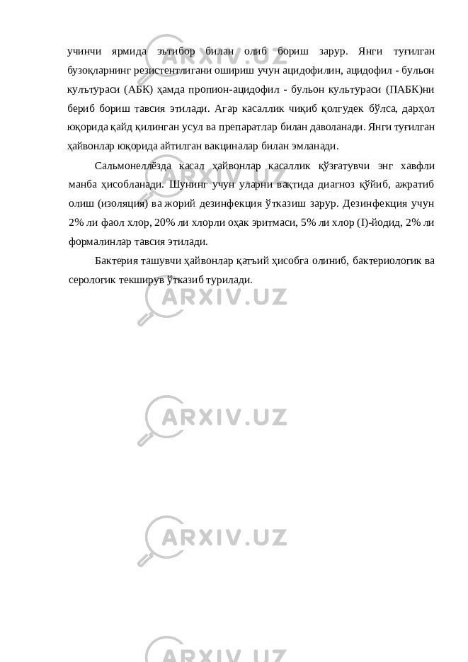 учинчи ярмида эътибор билан олиб бориш зарур. Янги туғилган бузоқларнинг резистентлигани ошириш учун ацидофилин, ацидофил - бульон кулътураси (АБК) ҳамда пропион-ацидофил - бульон культураси (ПАБК)ни бериб бориш тавсия этилади. Агар касаллик чиқиб қолгудек бўлса, дарҳол юқорида қайд қилинган усул ва препаратлар билан даволанади. Янги туғилган ҳайвонлар юқорида айтил ган вакциналар билан эмланади. Сальмонеллёзда касал ҳайвонлар касаллик қўзғатувчи энг хавфли манба ҳисобланади. Шунинг учун уларни вақтида диагноз қўйиб, ажратиб олиш (изоляция) ва жорий дезинфекция ўтказиш зарур. Дезинфекция учун 2% ли фаол хлор, 20% ли хлорли оҳак эритмаси, 5% ли хлор (I)-йодид, 2% ли формалинлар тавсия этилади. Бактерия ташувчи ҳайвонлар қатъий ҳисобга олиниб, бактериологик ва серологик текширув ўтказиб турилади. 