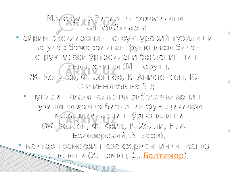 Молекуляр биология соҳасидаги кашфиётларга  айрим оқсилларнинг структуравий тузилиши ва улар бажарадиган функцияси билан структураси ўртасидаги боғланишнинг аниқланиши (М. Перутц, Ж. Кендрю, Ф. Сенгер, К. Анифенсен, Ю. Овчинников ва б.);  нуклеин кислоталар ва рибосомаларнинг тузилиши ҳамда биологик функциялари механизмларнинг ўрганилиши (Ж. Уотсон, Ф. Крик, Р. Холли, Н. А. Белозерский, А. Баев),  қайтар транскриптаза ферментининг кашф этилиши (X. Темин, Д.  Балтимор ), 