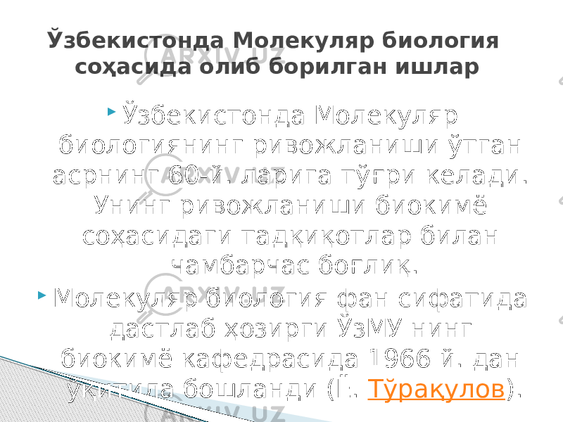  Ўзбекистонда Молекуляр биологиянинг ривожланиши ўтган асрнинг 60-й. ларига тўғри келади. Унинг ривожланиши биокимё соҳасидаги тадқиқотлар билан чамбарчас боғлиқ.  Молекуляр биология фан сифатида дастлаб ҳозирги ЎзМУ нинг биокимё кафедрасида 1966 й. дан ўқитила бошланди (Ё.  Тўрақулов ).Ўзбекистонда Молекуляр биология соҳасида олиб борилган ишлар 