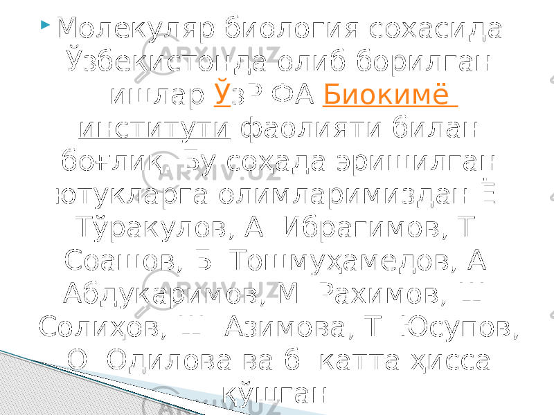  Молекуляр биология сохасида Ўзбекистонда олиб борилган ишлар  Ў зР ФА  Биокимё институти  фаолияти билан боғлиқ. Бу соҳада эришилган ютукларга олимларимиздан Ё. Тўракулов, А. Ибрагимов, Т. Соашов, Б. Тошмуҳамедов, А. Абдукаримов, М. Рахимов, Ш. Солиҳов, Ш. Азимова, Т. Юсупов, О. Одилова ва б. катта ҳисса қўшган.  