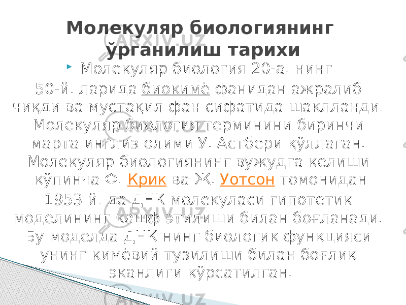  Молекуляр биология 20-а. нинг 50-й. ларида  биокимё  фанидан ажралиб чиқди ва мустақил фан сифатида шаклланди. Молекуляр биология терминини биринчи марта инглиз олими У. Астбери қўллаган. Молекуляр биологиянинг вужудга келиши кўпинча Ф.  Крик  ва Ж.  Уотсон  томонидан 1953 й. да ДНК молекуласи гипотетик моделининг кашф этилиши билан боғланади. Бу моделда ДНК нинг биологик функцияси унинг кимёвий тузилиши билан боғлиқ эканлиги кўрсатилган .Молекуляр биологиянинг ўрганилиш тарихи 