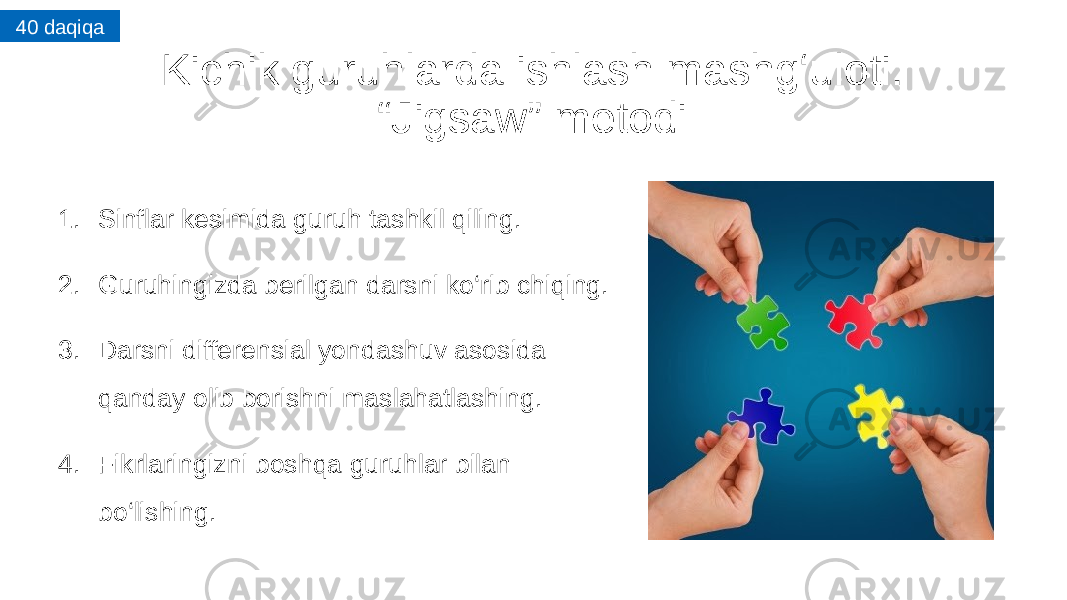 Kichik guruhlarda ishlash mashg‘uloti. “Jigsaw” metodi 1. Sinflar kesimida guruh tashkil qiling. 2. Guruhingizda berilgan darsni ko‘rib chiqing. 3. Darsni differensial yondashuv asosida qanday olib borishni maslahatlashing. 4. Fikrlaringizni boshqa guruhlar bilan bo‘lishing. 40 daqiqa 