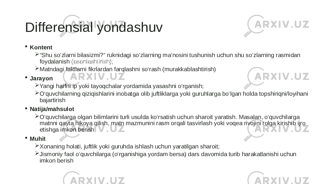 Differensial yondashuv  Kontent  “ Shu so‘zlarni bilasizmi?” ruknidagi so‘zlarning ma’nosini tushunish uchun shu so‘zlarning rasmidan foydalanish (osonlashtirish);  Matndagi faktlarni fikrlardan farqlashni so‘rash (murakkablashtirish)  Jarayon  Yangi harfni ip yoki tayoqchalar yordamida yasashni o‘rganish;  O‘quvchilarning qiziqishlarini inobatga olib juftliklarga yoki guruhlarga bo‘lgan holda topshiriqni/loyihani bajartirish  Natija/mahsulot  O‘quvchilarga olgan bilimlarini turli usulda ko‘rsatish uchun sharoit yaratish. Masalan, o‘quvchilarga matnni qayta hikoya qilish, matn mazmunini rasm orqali tasvirlash yoki voqea rivojini rolga kirishib ijro etishga imkon berish  Muhit  Xonaning holati, juftlik yoki guruhda ishlash uchun yaratilgan sharoit;  Jismoniy faol o‘quvchilarga (o‘rganishiga yordam bersa) dars davomida turib harakatlanishi uchun imkon berish 