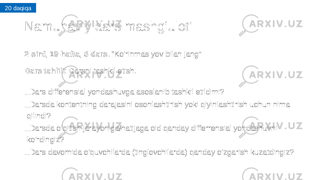 Namunaviy dars mashg‘uloti 2-sinf, 19-hafta, 5-dars. “Ko‘rinmas yov bilan jang” Dars tahlili : Darsni tashkil etish. ❑   Dars differensial yondashuvga asoslanib tashkil etildimi? ❑ Darsda kontentning darajasini osonlashtirish yoki qiyinlashtirish uchun nima qilindi? ❑ Darsda o‘qitish jarayoniga/natijaga oid qanday differrensial yondashuvni ko‘rdingiz? ❑ Dars davomida o‘quvchilarda (tinglovchilarda) qanday o‘zgarish kuzatdingiz?20 daqiqa 