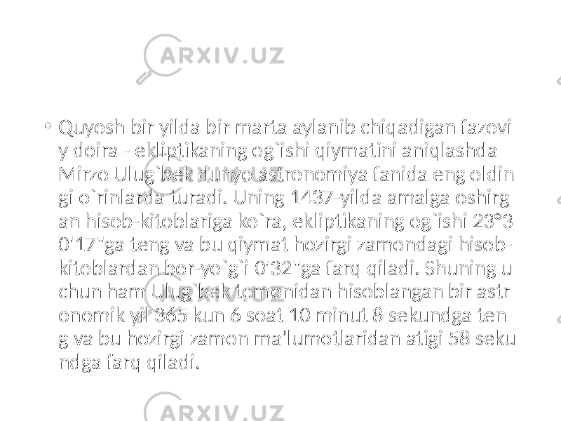 • Quyosh bir yilda bir marta aylanib chiqadigan fazovi y doira - ekliptikaning og`ishi qiymatini aniqlashda Mirzo Ulug`bek dunyo astronomiya fanida eng oldin gi o`rinlarda turadi. Uning 1437-yilda amalga oshirg an hisob-kitoblariga ko`ra, ekliptikaning og`ishi 23°3 0&#39;17&#34;ga teng va bu qiymat hozirgi zamondagi hisob- kitoblardan bor-yo`g`i 0&#39;32&#34;ga farq qiladi. Shuning u chun ham Ulug`bek tomonidan hisoblangan bir astr onomik yil 365 kun 6 soat 10 minut 8 sekundga ten g va bu hozirgi zamon ma’lumotlaridan atigi 58 seku ndga farq qiladi. 