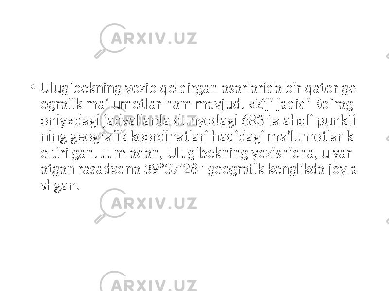 • Ulug`bekning yozib qoldirgan asarlarida bir qator ge ografik ma’lumotlar ham mavjud. «Ziji jadidi Ko`rag oniy»dagi jadvallarda dunyodagi 683 ta aholi punkti ning geografik koordinatlari haqidagi ma’lumotlar k eltirilgan. Jumladan, Ulug`bekning yozishicha, u yar atgan rasadxona 39°37&#39;28&#34; geografik kenglikda joyla shgan. 