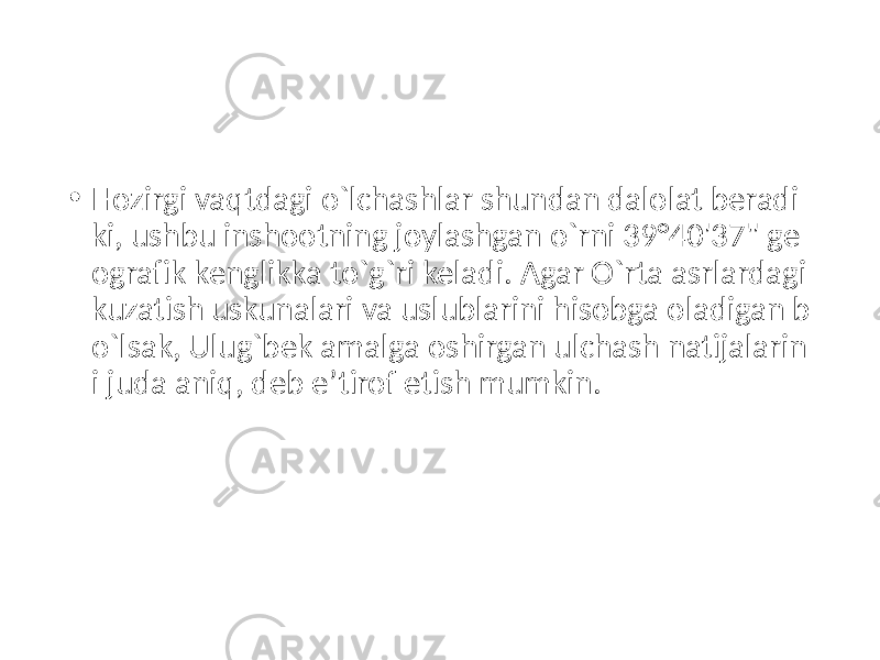 • Hozirgi vaqtdagi o`lchashlar shundan dalolat beradi ki, ushbu inshootning joylashgan o`rni 39°40&#39;37&#34; ge ografik kenglikka to`g`ri keladi. Agar O`rta asrlardagi kuzatish uskunalari va uslublarini hisobga oladigan b o`lsak, Ulug`bek amalga oshirgan ulchash natijalarin i juda aniq, deb e’tirof etish mumkin. 