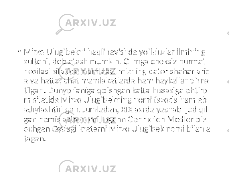 • Mirzo Ulug`bekni haqli ravishda yo`lduzlar ilmining sultoni, deb atash mumkin. Olimga cheksiz hurmat hosilasi sifatida mamlakatimizning qator shaharlarid a va hatto, chet mamlakatlarda ham haykallar o`rna tilgan. Dunyo faniga qo`shgan katta hissasiga ehtiro m sifatida Mirzo Ulug`bekning nomi fazoda ham ab adiylashtirilgan. Jumladan, XIX asrda yashab ijod qil gan nemis astronomi Io gann Genrix fon Medler o`zi ochgan Oydagi kraterni Mirzo Ulug`bek nomi bilan a tagan. 