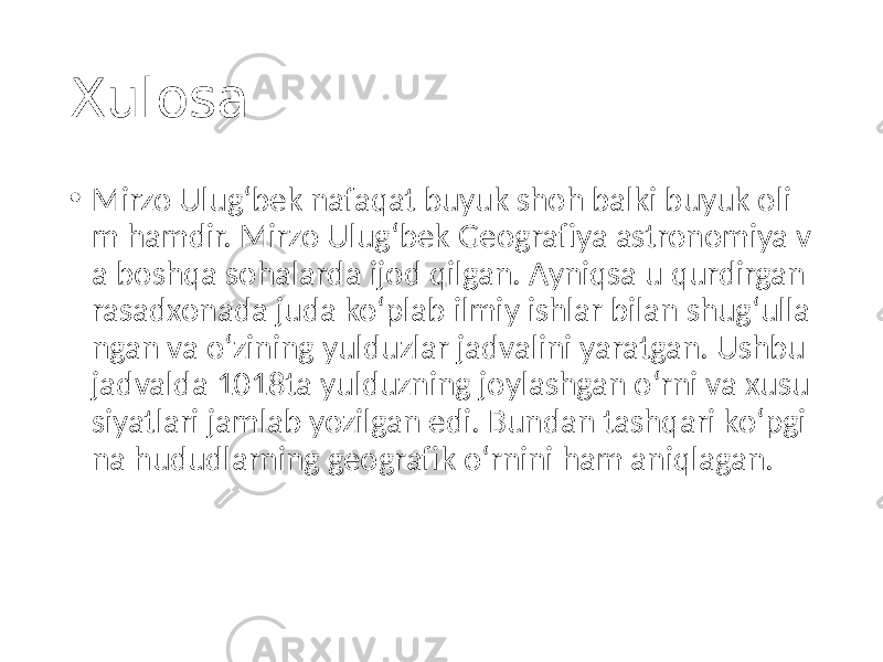 Xulosa • Mirzo Ulugʻbek nafaqat buyuk shoh balki buyuk oli m hamdir. Mirzo Ulugʻbek Geografiya astronomiya v a boshqa sohalarda ijod qilgan. Ayniqsa u qurdirgan rasadxonada juda koʻplab ilmiy ishlar bilan shugʻulla ngan va oʻzining yulduzlar jadvalini yaratgan. Ushbu jadvalda 1018ta yulduzning joylashgan oʻrni va xusu siyatlari jamlab yozilgan edi. Bundan tashqari koʻpgi na hududlarning geografik oʻrnini ham aniqlagan. 