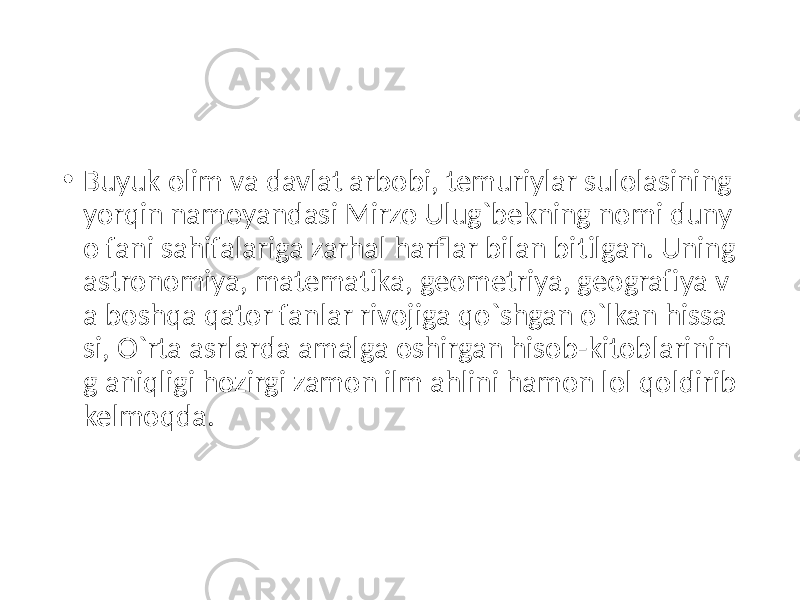 • Buyuk olim va davlat arbobi, temuriylar sulolasining yorqin namoyandasi Mirzo Ulug`bekning nomi duny o fani sahifalariga zarhal harflar bilan bitilgan. Uning astronomiya, matematika, geometriya, geogra fiya v a boshqa qator fanlar rivojiga qo`shgan o`lkan hissa si, O`rta asrlarda amalga oshirgan hisob-kitoblarinin g aniqligi hozirgi zamon ilm ahlini hamon lol qoldirib kelmoqda. 