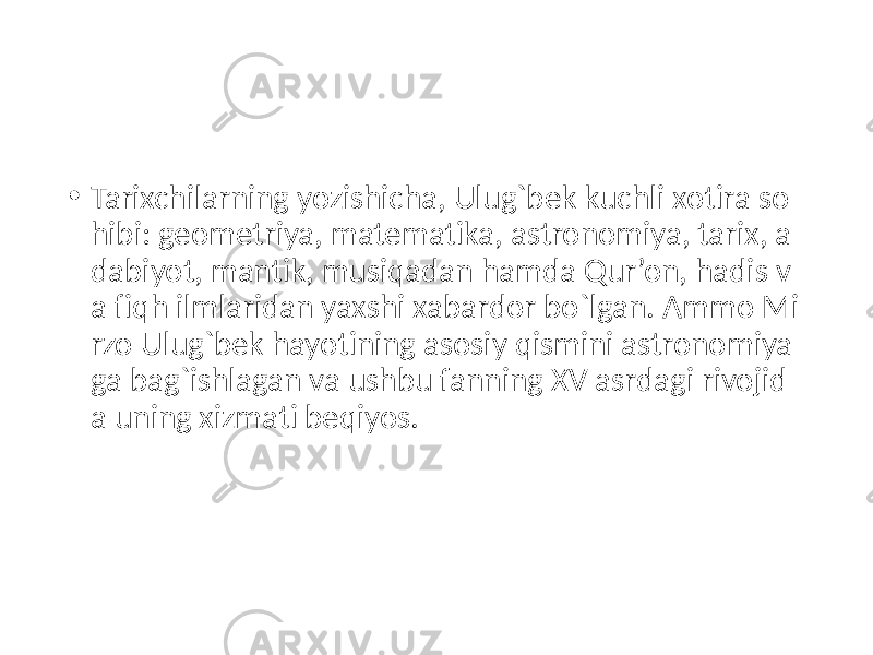 • Tarixchilarning yozishicha, Ulug`bek kuchli xotira so hibi: geo metriya, matematika, astronomiya, tarix, a dabiyot, mantik, musiqadan hamda Qur’on, hadis v a fiqh ilmlaridan yaxshi xabardor bo`lgan. Ammo Mi rzo Ulug`bek hayotining asosiy qismini astronomiya ga bag`ishlagan va ushbu fanning XV asrdagi rivojid a uning xizmati beqiyos. 