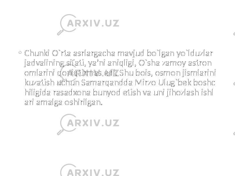 • Chunki O`rta asrlargacha mavjud bo`lgan yo`lduzlar jadvalining sifati, ya’ni aniqligi, O`sha zamoy astron omlarini qoniqtirmas edi. Shu bois, osmon jismlarini kuzatish uchun Samarqandda Mirzo Ulug`bek boshc hiligida rasadxona bunyod etish va uni jihozlash ishl ari amalga oshirilgan. 