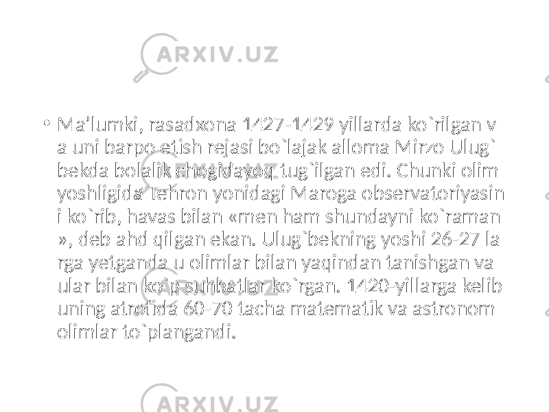 • Ma’lumki, rasadxona 1427-1429 yillarda ko`rilgan v a uni barpo etish rejasi bo`lajak alloma Mirzo Ulug` bekda bolalik chogidayoq tug`ilgan edi. Chunki olim yoshligida Tehron yonidagi Maroga observatoriyasin i ko`rib, havas bilan «men ham shundayni ko`raman », deb ahd qilgan ekan. Ulug`bekning yoshi 26-27 la rga yetganda u olimlar bilan yaqindan tanishgan va ular bilan ko`p suhbatlar ko`rgan. 1420-yillarga kelib uning atrofida 60-70 tacha matematik va astronom olimlar to`plangandi. 