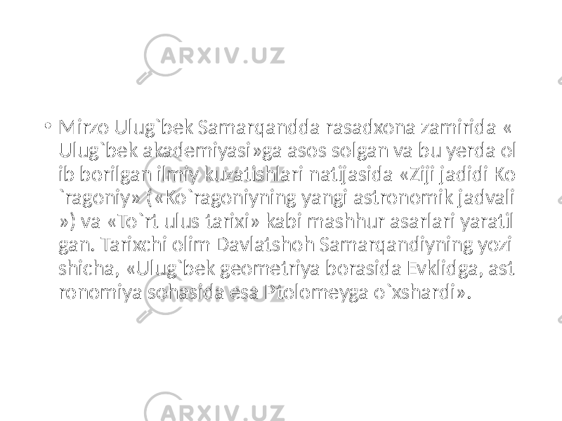 • Mirzo Ulug`bek Samarqandda rasadxona zamirida « Ulug`bek akademiyasi»ga asos solgan va bu yerda ol ib borilgan ilmiy kuzatishlari natijasida «Ziji jadidi Ko `ragoniy» («Ko`ragoniyning yangi astronomik jadvali ») va «To`rt ulus tarixi» kabi mashhur asarlari yaratil gan. Tarixchi olim Davlatshoh Samarqandiyning yozi shicha, «Ulug`bek geometriya borasida Evklidga, ast ronomiya sohasida esa Ptolomeyga o`xshardi». 