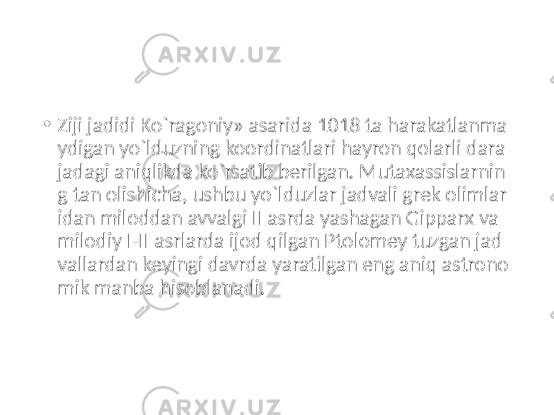 • Ziji jadidi Ko`ragoniy» asarida 1018 ta harakatlanma ydigan yo`lduzning koordinatlari hayron qolarli dara jadagi aniqlikda ko`rsatib berilgan. Mutaxassislarnin g tan olishicha, ushbu yo`lduzlar jadvali grek olimlar idan miloddan avvalgi II asrda yashagan Gipparx va milodiy I-II asrlarda ijod qilgan Ptolomey tuzgan jad vallardan keyingi davrda yaratilgan eng aniq astrono mik manba hisoblanadi. 