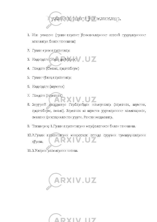 Гулли паразит ўсимликлар. 1. Иш режаси: (гулли-паразит ўсимликларнинг асосий гуруҳларининг вакиллари билан танишиш) 2. Гулли-ярим паразитлар: 3. Илдиздаги (Иван-да-Мария) 4. Поядаги (Омела, арцетобиум) 5. Гулли-тўлиқ паразитлар: 6. Илдиздаги (шумғия) 7. Поядаги (зарпечак) 8. Зарурий жиҳозлар: Гербарийдан наъмуналар (зарпечак, шумгия, арцетобиум, омела). Зарпечак ва шумгия уруғларининг коллекцияси, омелани фиксацияланган уруғи. Рангли жадваллар. 9. Топшириқ: 1.Гулли паразитларни морфологияси билан танишиш. 10. 2.Гулли паразитларни микроскоп остида сурувчи тумшуқчаларини кўриш. 11. 3.Уларни расмларини чизиш. 