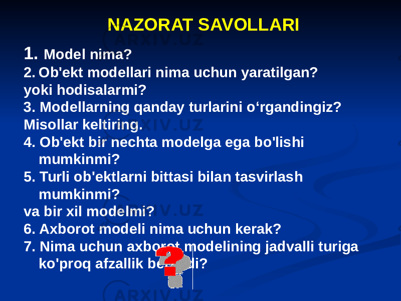 NAZORAT SAVOLLARI 1. Model nima? 2. Ob&#39;ekt modellari nima uchun yaratilgan? yoki hodisalarmi? 3. Modellarning qanday turlarini o‘rgandingiz? Misollar keltiring. 4. Ob&#39;ekt bir nechta modelga ega bo&#39;lishi mumkinmi? 5. Turli ob&#39;ektlarni bittasi bilan tasvirlash mumkinmi? va bir xil modelmi? 6. Axborot modeli nima uchun kerak? 7. Nima uchun axborot modelining jadvalli turiga ko&#39;proq afzallik beriladi? 