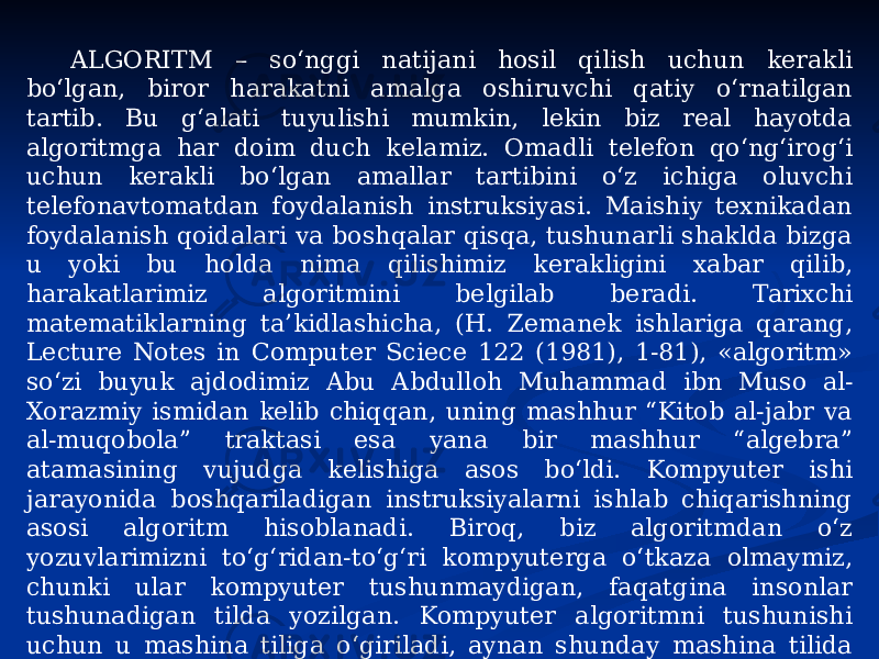 ALGORITM – so‘nggi natijani hosil qilish uchun kerakli bo‘lgan, biror harakatni amalga oshiruvchi qatiy o‘rnatilgan tartib. Bu g‘alati tuyulishi mumkin, lekin biz real hayotda algoritmga har doim duch kelamiz. Omadli telefon qo‘ng‘irog‘i uchun kerakli bo‘lgan amallar tartibini o‘z ichiga oluvchi telefonavtomatdan foydalanish instruksiyasi. Maishiy texnikadan foydalanish qoidalari va boshqalar qisqa, tushunarli shaklda bizga u yoki bu holda nima qilishimiz kerakligini xabar qilib, harakatlarimiz algoritmini belgilab beradi. Tarixchi matematiklarning ta’kidlashicha, (H. Zemanek ishlariga qarang, Lecture Notes in Computer Sciece 122 (1981), 1-81), «algoritm» so‘zi buyuk ajdodimiz Abu Abdulloh Muhammad ibn Muso al- Xorazmiy ismidan kelib chiqqan, uning mashhur “Kitob al-jabr va al-muqobola” traktasi esa yana bir mashhur “algebra” atamasining vujudga kelishiga asos bo‘ldi. Kompyuter ishi jarayonida boshqariladigan instruksiyalarni ishlab chiqarishning asosi algoritm hisoblanadi. Biroq, biz algoritmdan o‘z yozuvlarimizni to‘g‘ridan-to‘g‘ri kompyuterga o‘tkaza olmaymiz, chunki ular kompyuter tushunmaydigan, faqatgina insonlar tushunadigan tilda yozilgan. Kompyuter algoritmni tushunishi uchun u mashina tiliga o‘giriladi, aynan shunday mashina tilida yozilgan algoritmlar dastur yoki kompyuter dasturi deb ataladi[2]. 