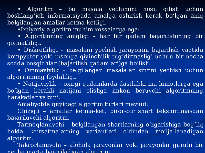 • Algoritm – bu masala yechimini hosil qilish uchun boshlang‘ich informatsiyada amalga oshirish kerak bo‘lgan aniq belgilangan amallar ketma-ketligi. • Ixtiyoriy algoritm muhim xossalarga ega: • Algoritmning aniqligi – har bir qadam bajarilishining bir qiymatliligi. • Diskretliligi – masalani yechish jarayonini bajarilish vaqtida kompyuter yoki insonga qiyinchilik tug‘dirmasligi uchun bir necha sodda bosqichlar (bajarilish qadamlari)ga bo‘lish. • Ommaviylik – belgilangan masalalar sinfini yechish uchun algoritmning foydaliligi. • Natijaviylik – oxirgi qadamlarda dastlabki ma’lumotlarga ega bo‘lgan kerakli natijani olishga imkon beruvchi algoritmning harakatlar yakuni. Amaliyotda quyidagi algoritm turlari mavjud: Chiziqli – amallar ketma-ket, biror-bir shart tekshirilmasdan bajariluvchi algoritm. Tarmoqlanuvchi – belgilangan shartlarning o‘zgarishiga bog‘liq holda ko‘rsatmalarning variantlari oldindan mo‘ljallanadigan algoritm. Takrorlanuvchi – alohida jarayonlar yoki jarayonlar guruhi bir necha marta bajariladigan algoritm. Algoritmni yozish usullari: so‘zli, formulali, jadvalli, grafik. 