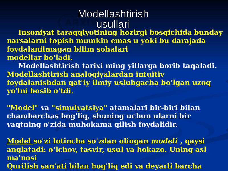 Insoniyat taraqqiyotining hozirgi bosqichida bunday narsalarni topish mumkin emas u yoki bu darajada foydalanilmagan bilim sohalari modellar bo&#39;ladi. Modellashtirish tarixi ming yillarga borib taqaladi. Modellashtirish analogiyalardan intuitiv foydalanishdan qat&#39;iy ilmiy uslubgacha bo&#39;lgan uzoq yo&#39;lni bosib o&#39;tdi. &#34;Model&#34; va &#34;simulyatsiya&#34; atamalari bir-biri bilan chambarchas bog&#39;liq, shuning uchun ularni bir vaqtning o&#39;zida muhokama qilish foydalidir. Model so&#39;zi lotincha so&#39;zdan olingan modeli , qaysi anglatadi: o‘lchov, tasvir, usul va hokazo. Uning asl ma&#39;nosi Qurilish san&#39;ati bilan bog&#39;liq edi va deyarli barcha Evropa tillarida u tasvir yoki prototipni yoki boshqa narsaga o&#39;xshash narsalarni belgilash uchun ishlatilgan. 