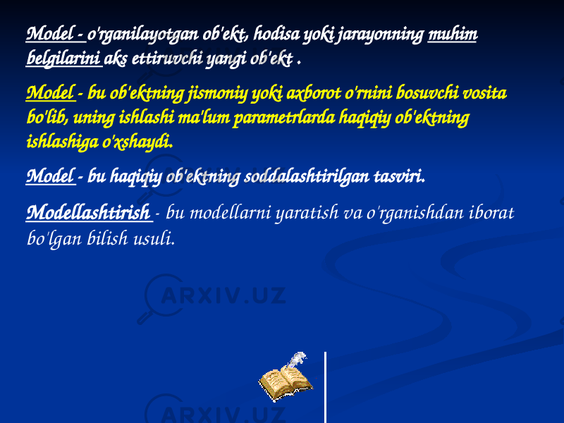 Model - o&#39;rganilayotgan ob&#39;ekt, hodisa yoki jarayonning muhim belgilarini aks ettiruvchi yangi ob&#39;ekt . Model - bu ob&#39;ektning jismoniy yoki axborot o&#39;rnini bosuvchi vosita bo&#39;lib, uning ishlashi ma&#39;lum parametrlarda haqiqiy ob&#39;ektning ishlashiga o&#39;xshaydi. Model - bu haqiqiy ob&#39;ektning soddalashtirilgan tasviri. Modellashtirish - bu modellarni yaratish va o&#39;rganishdan iborat bo&#39;lgan bilish usuli. 