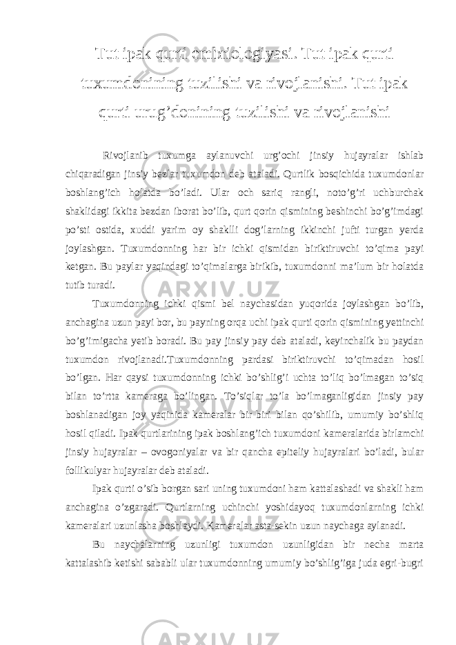 Tut ipak qurti embriologiyasi. Tut ipak qurti tuxumdonining tuzilishi va rivojlanishi. Tut ipak qurti urug’donining tuzilishi va rivojlanishi Rivojlanib tuxumga aylanuvchi urg’ochi jinsiy hujayralar ishlab chiqaradigan jinsiy bezlar tuxumdon deb ataladi. Qurtlik bosqichida tuxumdonlar boshlang’ich holatda bo’ladi. Ular och sariq rangli, noto’g’ri uchburchak shaklidagi ikkita bezdan iborat bo’lib, qurt qorin qismining beshinchi bo’g’imdagi po’sti ostida, xuddi yarim oy shaklli dog’larning ikkinchi jufti turgan yerda joylashgan. Tuxumdonning har bir ichki qismidan biriktiruvchi to’qima payi ketgan. Bu paylar yaqindagi to’qimalarga birikib, tuxumdonni ma’lum bir holatda tutib turadi. Tuxumdonning ichki qismi bel naychasidan yuqorida joylashgan bo’lib, anchagina uzun payi bor, bu payning orqa uchi ipak qurti qorin qismining yettinchi bo’g’imigacha yetib boradi. Bu pay jinsiy pay deb ataladi, keyinchalik bu paydan tuxumdon rivojlanadi.Tuxumdonning pardasi biriktiruvchi to’qimadan hosil bo’lgan. Har qaysi tuxumdonning ichki bo’shlig’i uchta to’liq bo’lmagan to’siq bilan to’rtta kameraga bo’lingan. To’siqlar to’la bo’lmaganligidan jinsiy pay boshlanadigan joy yaqinida kameralar bir-biri bilan qo’shilib, umumiy bo’shliq hosil qiladi. Ipak qurtlarining ipak boshlang’ich tuxumdoni kameralarida birlamchi jinsiy hujayralar – ovogoniyalar va bir qancha epiteliy hujayralari bo’ladi, bular follikulyar hujayralar deb ataladi. Ipak qurti o’sib borgan sari uning tuxumdoni ham kattalashadi va shakli ham anchagina o’zgaradi. Qurtlarning uchinchi yoshidayoq tuxumdonlarning ichki kameralari uzunlasha boshlaydi. Kameralar asta-sekin uzun naychaga aylanadi. Bu naychalarning uzunligi tuxumdon uzunligidan bir necha marta kattalashib ketishi sababli ular tuxumdonning umumiy bo’shlig’iga juda egri-bugri 