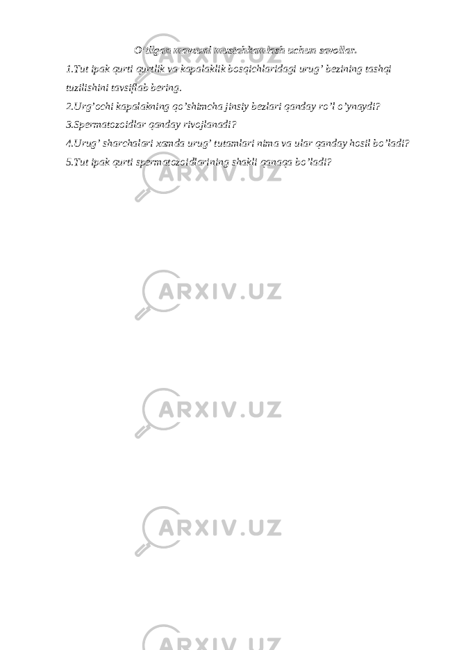 O’tilgan mavzuni mustahkamlash uchun savollar. 1.Tut ipak qurti qurtlik va kapalaklik bosqichlaridagi urug’ bezining tashqi tuzilishini tavsiflab bering. 2.Urg’ochi kapalakning qo’shimcha jinsiy bezlari qanday ro’l o’ynaydi? 3.Spermatozoidlar qanday rivojlanadi? 4.Urug’ sharchalari xamda urug’ tutamlari nima va ular qanday hosil bo’ladi? 5.Tut ipak qurti spermatozoidlarining shakli qanaqa bo’ladi? 