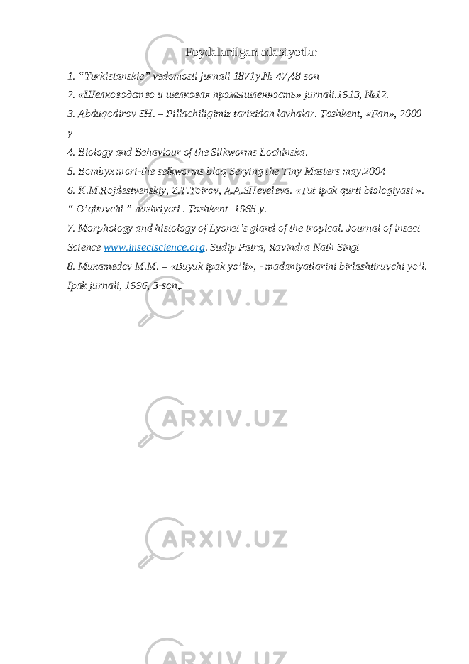 Foydalanilgan adabiyotlar 1. “Turkistanskie” vedomosti jurnali 1871y.№ 47,48 son 2. «Шелководство и шелковая промышленность» jurnali.1913, №12. 3. Abduqodirov SH. – Pillachiligimiz tarixidan lavhalar. Toshkent, «Fan», 2000 y 4. Biology and Behaviour of the Silkworms Lochinska. 5. Bombyx mori-the selkworms bloq Serying the Tiny Masters may.2004 6. K.M.Rojdestvenskiy, Z.T.Toirov, A.A.SHeveleva. «Tut ipak qurti biologiyasi ». “ O’qituvchi ” nashriyoti . Toshkent -1965 y. 7. Morphology and histology of Lyonet’s gland of the tropical. Journal of insect Science www.insectscience.org . Sudip Patra, Ravindra Nath Singt 8. Muxamedov M.M. – «Buyuk ipak yo’li», - madaniyatlarini birlashtiruvchi yo’l. Ipak jurnali, 1996, 3-son,. 