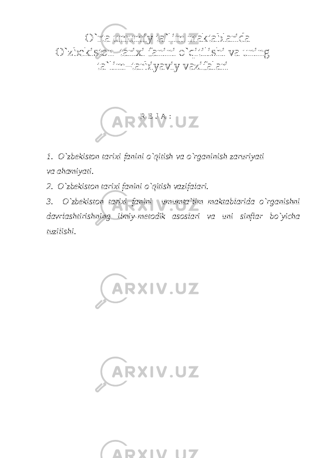 O`rta umumiy ta`lim maktablarida O`zbеkistоn tarixi fanini o`qitilishi va uning ta`lim–tarbiyaviy vazifalari R E J A : 1. O`zbekiston tarixi fanini o`qitish va o`rganinish zaruriyati va ahamiyati. 2. O`zbekiston tarixi fanini o`qitish vazifalari. 3. O`zbekiston tarixi fani ni umumta`lim maktablarida o`rganishni davrlashtirishning ilmiy-metodik asoslari va uni sinflar bo`yicha tuzilishi. 