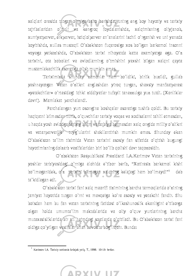 xalqlari orasida tutgan o`rniga baho berishda, uning eng boy hayotiy va tarixiy tajribalaridan o`rinli va kengroq foydalanishda, xalqimizning oliyjanob, xurriyatparvar, erkparvar, istiqlolparvar an`analarini izchil o`rganish va uni yanada boyitishda, xullas mustaqil O`zbekiston fuqarosiga xos bo`lgan barkamol insonni voyaga yetkazishda, O`zbekiston tarixi nihoyatda katta axamiyatga ega. O`z tarixini, ota bobolari va avlodlarning o`tmishini yaxshi bilgan xalqni qayta mustamlakachilik asoratiga olish mumkin emas. Tariximizda shunday zamonlar ham bo`ldiki, birlik buzildi, gullab yashnayotgan Vatan o`zlikni anglashdan yiroq turgan, shaxsiy manfaatparast «yetakchilar» o`rtasidagi ichki ziddiyatlar tufayli tanazzulga yuz tutdi. (Xonliklar davri). Mamlakat parchalandi. Parchalangan yurt osongina boshqalar asoratiga tushib qoldi. Bu tarixiy haqiqatni bilmasdan turib, o`quvchilar tarixiy voqea va xodisalarni tahlil etmasdan, u haqda yosh avlodga tarixiy bilim va tarbiya bermasdan xalq ongida milliy o`zlikni va vatanparvarlik tuyg`ularini shakllantirish mumkin emas. Shunday ekan O`zbekiston ta`lim tizimida Vatan tarixini asosiy fan sifatida o`qitish bugungi hayotimizning dolzarb vazifalaridan biri bo`lib qolishi davr taqozosidir. O`zbekiston Respublikasi Prezidsnti I.A.Karimov Vatan tarixining yoshlar tarbiyasidagi o`rniga alohida e`tibor berib, “Xotirasiz barkamol kishi bo`lmaganidek, o`z tarixini bilmagan xalqning kelajagi ham bo`lmaydi” 1 deb ta`kidlagan edi. O`zbekiston tarixi fani xalq maorifi tizimining barcha tarmoqlarida o`zining jamiyat hayotida tutgan o`rni va mavqeiga ko`ra asosiy va yetakchi fandir. Shu boisdan ham bu fan vatan tarixining ibtidosi o`lkashunoslik ekanligini e`tiborga olgan holda umumta`lim maktablarida va oliy o`quv yurtlarining barcha mutaxasisliklarida bir xil hajmdagi soatlarda o`qitiladi. Bu O`zbekiston tarixi fani oldiga qo`yilgan vazifalar bilan bevosita bog`liqdir. Bunda: 1 Karimov I.A. Tarixiy xotirasiz kelajak yo’q. T., 1998. 10-15- betlar. 