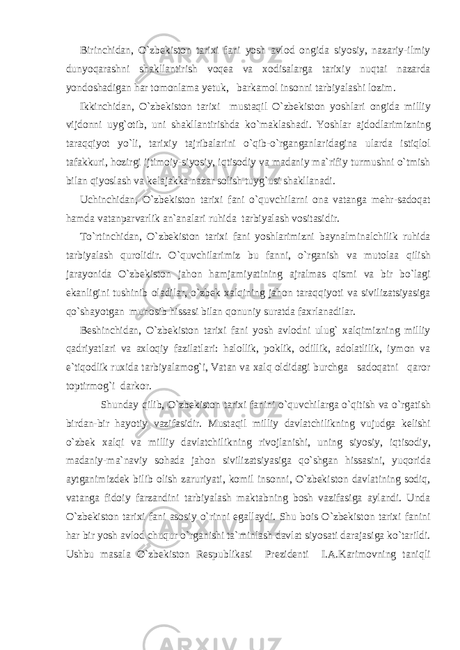 Birinchidan, O`zbekiston tarixi fani yosh avlod ongida siyosiy, nazariy-ilmiy dunyoqarashni shakllantirish voqea va xodisalarga tarixiy nuqtai nazarda yondoshadigan har tomonlama yetuk, barkamol insonni tarbiyalashi lozim. Ikkinchidan, O`zbekiston tarixi mustaqil O`zbekiston yoshlari ongida milliy vijdonni uyg`otib, uni shakllantirishda ko`maklashadi. Yoshlar ajdodlarimizning taraqqiyot yo`li, tarixiy tajribalarini o`qib-o`rganganlaridagina ularda istiqlol tafakkuri, hozirgi ijtimoiy-siyosiy, iqtisodiy va madaniy ma`rifiy turmushni o`tmish bilan qiyoslash va kelajakka nazar solish tuyg`usi shakllanadi. Uchinchidan, O`zbekiston tarixi fani o`quvchilarni ona vatanga mehr-sadoqat hamda vatanparvarlik an`analari ruhida tarbiyalash vositasidir. To`rtinchidan, O`zbekiston tarixi fani yoshlarimizni baynalminalchilik ruhida tarbiyalash qurolidir. O`quvchilarimiz bu fanni, o`rganish va mutolaa qilish jarayonida O`zbekiston jahon hamjamiyatining ajralmas qismi va bir bo`lagi ekanligini tushinib oladilar, o`zbek xalqining jahon taraqqiyoti va sivilizatsiyasiga qo`shayotgan munosib hissasi bilan qonuniy suratda faxrlanadilar. Beshinchidan, O`zbekiston tarixi fani yosh avlodni ulug` xalqimizning milliy qadriyatlari va axloqiy fazilatlari: halollik, poklik, odillik, adolatlilik, iymon va e`tiqodlik ruxida tarbiyalamog`i, Vatan va xalq oldidagi burchga sadoqatni qaror toptirmog`i darkor. Shunday qilib, O`zbekiston tarixi fanini o`quvchilarga o`qitish va o`rgatish birdan-bir hayotiy vazifasidir. Mustaqil milliy davlatchilikning vujudga kelishi o`zbek xalqi va milliy davlatchilikning rivojlanishi, uning siyosiy, iqtisodiy, madaniy-ma`naviy sohada jahon sivilizatsiyasiga qo`shgan hissasini, yuqorida aytganimizdek bilib olish zaruriyati, komil insonni, O`zbekiston davlatining sodiq, vatanga fidoiy farzandini tarbiyalash maktabning bosh vazifasiga aylandi. Unda O`zbekiston tarixi fani asosiy o`rinni egallaydi. Shu bois O`zbekiston tarixi fanini har bir yosh avlod chuqur o`rganishi ta`minlash davlat siyosati darajasiga ko`tarildi. Ushbu masala O`zbekiston Respublikasi Prezidenti I.A.Karimovning taniqli 