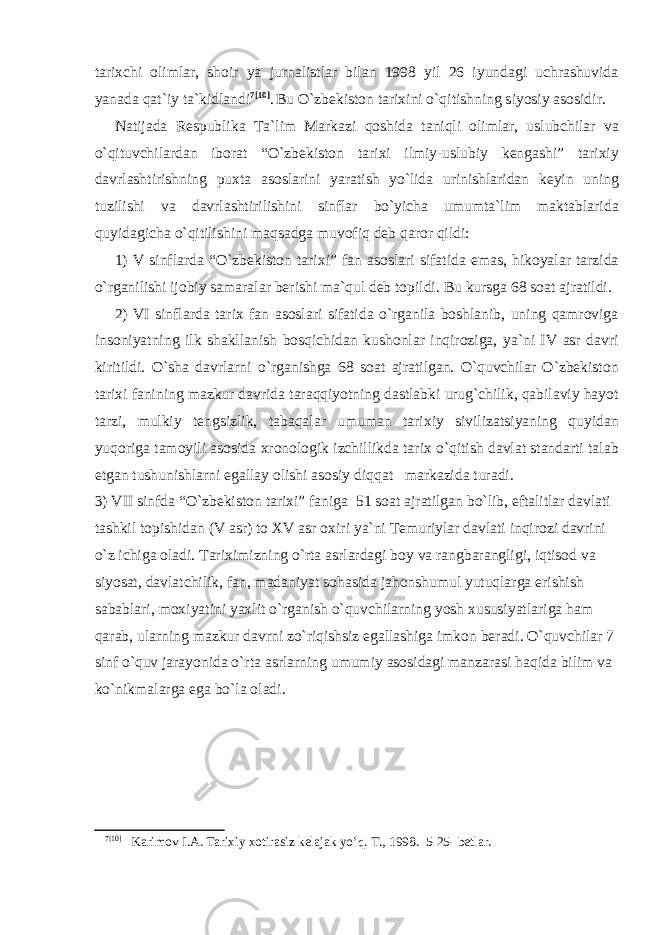 tarixchi olimlar, shoir ya jurnalistlar bilan 1998 yil 26 iyundagi uchrashuvida yanada qat`iy ta`kidlandi 7 [10] . Bu O`zbekiston tarixini o`qitishning siyosiy asosidir. Natijada Respublika Ta`lim Markazi qoshida taniqli olimlar, uslubchilar va o`qituvchilardan iborat “O`zbekiston tarixi ilmiy-uslubiy kengashi” tarixiy davrlashtirishning puxta asoslarini yaratish yo`lida urinishlaridan keyin uning tuzilishi va davrlashtirilishini sinflar bo`yicha umumta`lim maktablarida quyidagicha o`qitilishini maqsadga muvofiq deb qaror qildi: 1) V sinflarda “O`zbekiston tarixi” fan asoslari sifatida emas, hikoyalar tarzida o`rganilishi ijobiy samaralar berishi ma`qul deb topildi. Bu kursga 68 soat ajratildi. 2) VI sinflarda tarix fan asoslari sifatida o`rganila boshlanib, uning qamroviga insoniyatning ilk shakllanish bosqichidan kushonlar inqiroziga, ya`ni IV asr davri kiritildi. O`sha davrlarni o`rganishga 68 soat ajratilgan. O`quvchilar O`zbekiston tarixi fanining mazkur davrida taraqqiyotning dastlabki urug`chilik, qabilaviy hayot tarzi, mulkiy tengsizlik, tabaqalar umuman tarixiy sivilizatsiyaning quyidan yuqoriga tamoyili asosida xronologik izchillikda tarix o`qitish davlat standarti talab etgan tushunishlarni egallay olishi asosiy diqqat markazida turadi. 3) VII sinfda “O`zbekiston tarixi” faniga 51 soat ajratilgan bo`lib, eftalitlar davlati tashkil topishidan (V asr) to XV asr oxiri ya`ni Temuriylar davlati inqirozi davrini o`z ichiga oladi. Tariximizning o`rta asrlardagi boy va rangbarangligi, iqtisod va siyosat, davlatchilik, fan, madaniyat sohasida jahonshumul yutuqlarga erishish sabablari, moxiyatini yaxlit o`rganish o`quvchilarning yosh xususiyatlariga ham qarab, ularning mazkur davrni zo`riqishsiz egallashiga imkon beradi. O`quvchilar 7 sinf o`quv jarayonida o`rta asrlarning umumiy asosidagi manzarasi haqida bilim va ko`nikmalarga ega bo`la oladi. 7 [10] Karimov I.A. Tarixiy xotirasiz kelajak yo’q. T., 1998. 5-25- betlar. 