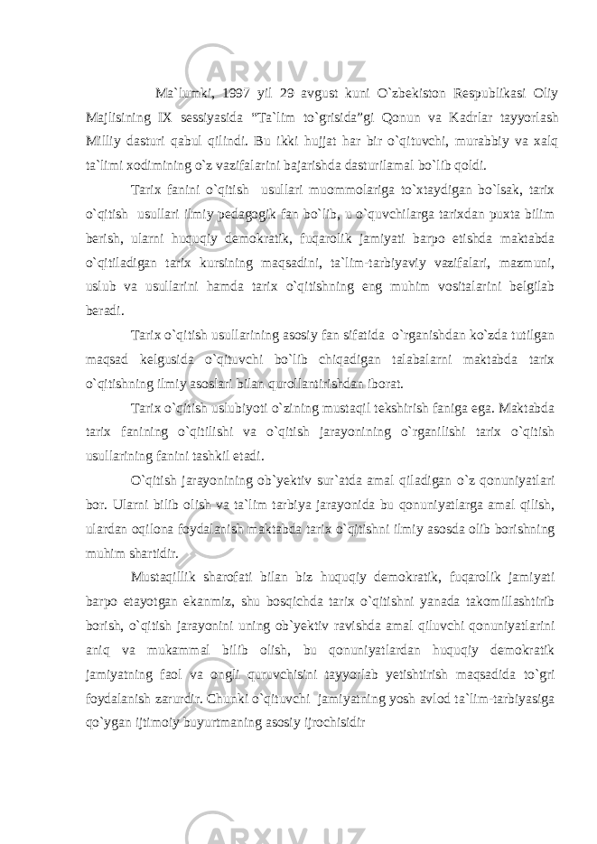  Ma`lumki, 1997 yil 29 avgust kuni O`zbekiston Respublikasi Oliy Majlisining IX sessiyasida “Ta`lim to`grisida”gi Qonun va Kadrlar tayyorlash Milliy dasturi qabul qilindi. Bu ikki hujjat har bir o`qituvchi, murabbiy va xalq ta`limi xodimining o`z vazifalarini bajarishda dasturilamal bo`lib qoldi. Tarix fanini o`qitish usullari muommolariga to`xtaydigan bo`lsak, tarix o`qitish usullari ilmiy pedagogik fan bo`lib, u o`quvchilarga tarixdan puxta bilim berish, ularni huquqiy demokratik, fuqarolik jamiyati barpo etishda maktabda o`qitiladigan tarix kursining maqsadini, ta`lim-tarbiyaviy vazifalari, mazmuni, uslub va usullarini hamda tarix o`qitishning eng muhim vositalarini belgilab beradi. Tarix o`qitish usullarining asosiy fan sifatida o`rganishdan ko`zda tutilgan maqsad kelgusida o`qituvchi bo`lib chiqadigan talabalarni maktabda tarix o`qitishning ilmiy asoslari bilan qurollantirishdan iborat. Tarix o`qitish uslubiyoti o`zining mustaqil tekshirish faniga ega. Maktabda tarix fanining o`qitilishi va o`qitish jarayonining o`rganilishi tarix o`qitish usullarining fanini tashkil etadi. O`qitish jarayonining ob`yektiv sur`atda amal qiladigan o`z qonuniyatlari bor. Ularni bilib olish va ta`lim tarbiya jarayonida bu qonuniyatlarga amal qilish, ulardan oqilona foydalanish maktabda tarix o`qitishni ilmiy asosda olib borishning muhim shartidir. Mustaqillik sharofati bilan biz huquqiy demokratik, fuqarolik jamiyati barpo etayotgan ekanmiz, shu bosqichda tarix o`qitishni yanada takomillashtirib borish, o`qitish jarayonini uning ob`yektiv ravishda amal qiluvchi qonuniyatlarini aniq va mukammal bilib olish, bu qonuniyatlardan huquqiy demokratik jamiyatning faol va ongli quruvchisini tayyorlab yetishtirish maqsadida to`gri foydalanish zarurdir. Chunki o`qituvchi jamiyatning yosh avlod ta`lim-tarbiyasiga qo`ygan ijtimoiy buyurtmaning asosiy ijrochisidir 