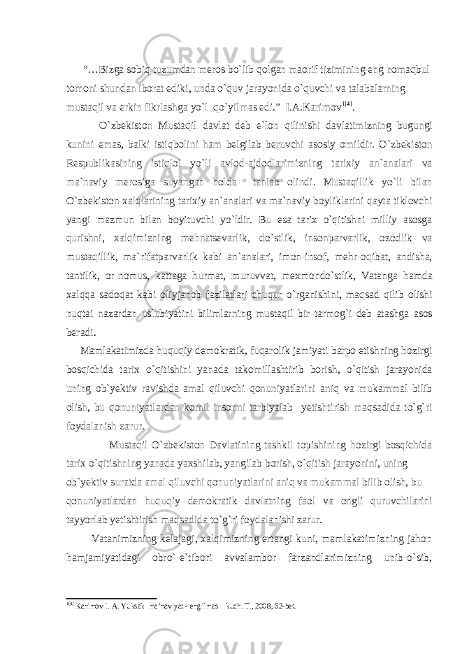  “…Bizga sobiq tuzumdan meros bo`lib qolgan maorif tizimining eng nomaqbul tomoni shundan iborat ediki, unda o`quv jarayonida o`quvchi va talabalarning mustaqil va erkin fikrlashga yo`l qo`yilmas edi.” I.A.Karimov 1 [4] . O`zbekiston Mustaqil davlat deb e`lon qilinishi davlatimizning bugungi kunini emas, balki istiqbolini ham belgilab beruvchi asosiy omildir. O`zbekiston Respublikasining istiqlol yo`li avlod-ajdodlarimizning tarixiy an`analari va ma`naviy merosiga suyangan holda tanlab olindi. Mustaqillik yo`li bilan O`zbekiston xalqlarining tarixiy an`analari va ma`naviy boyliklarini qayta tiklovchi yangi mazmun bilan boyituvchi yo`ldir. Bu esa tarix o`qitishni milliy asosga qurishni, xalqimizning mehnatsevarlik, do`stlik, insonparvarlik, ozodlik va mustaqillik, ma`rifatparvarlik kabi an`analari, imon-insof, mehr-oqibat, andisha, tantilik, or-nomus, kattaga hurmat, muruvvat, mexmondo`stlik, Vatanga hamda xalqqa sadoqat kabi oliyjanob fazilatlari chuqur o`rganishini, maqsad qilib olishi nuqtai nazardan uslubiyatini bilimlarning mustaqil bir tarmog`i deb atashga asos beradi. Mamlakatimizda huquqiy demokratik, fuqarolik jamiyati barpo etishning hozirgi bosqichida tarix o`qitishini yanada takomillashtirib borish, o`qitish jarayonida uning ob`yektiv ravishda amal qiluvchi qonuniyatlarini aniq va mukammal bilib olish, bu qonuniyatlardan komil insonni tarbiyalab yetishtirish maqsadida to`g`ri foydalanish zarur. Mustaqil O`zbekiston Davlatining tashkil topishining hozirgi bosqichida tarix o`qitishning yanada yaxshilab, yangilab borish, o`qitish jarayonini, uning ob`yektiv suratda amal qiluvchi qonuniyatlarini aniq va mukammal bilib olish, bu qonuniyatlardan huquqiy demokratik davlatning faol va ongli quruvchilarini tayyorlab yetishtirish maqsadida to`g`ri foydalanishi zarur. Vatanimizning kelajagi, xalqimizning ertangi kuni, mamlakatimizning jahon hamjamiyatidagi obro`-e`tibori avvalambor farzandlarimizning unib-o`sib, 1 [4] Kаrimоv I. А. Yuksak ma’naviyat - engilmas kuch. T., 2008, 62-bet. 