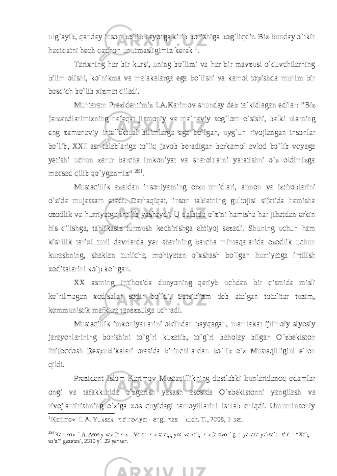 ulg`ayib, qanday inson bo`lib hayotga kirib borishiga bog`liqdir. Biz bunday o`tkir haqiqatni hech qachon unutmasligimiz kerak 1 . Tarixning har bir kursi, uning bo`limi va har bir mavzusi o`quvchilarning bilim olishi, ko`nikma va malakalarga ega bo`lishi va kamol topishda muhim bir bosqich bo`lib xizmat qiladi. Muhtaram Prezidentimiz I.A.Karimov shunday deb ta`kidlagan edilar: “Biz farzandlarimizning nafaqat jismoniy va ma`naviy sog`lom о`sishi, balki ularning eng zamonaviy intellektual bilimlarga ega bо`lgan, uyg`un rivojlangan insonlar bо`lib, XXI asr talablariga tо`liq javob beradigan barkamol avlod bо`lib voyaga yetishi uchun zarur barcha imkoniyat va sharoitlarni yaratishni о`z oldimizga maqsad qilib qо`yganmiz“ 2 [5] . Mustaqillik azaldan insoniyatning orzu-umidlari, armon va iztiroblarini o`zida mujassam etadi. Darhaqiqat, inson tabiatning gultojisi sifatida hamisha ozodlik va hurriyatga intilib yashaydi. U qalbida o`zini hamisha har jihatdan erkin his qilishga, tahlikasiz turmush kechirishga ehtiyoj sezadi. Shuning uchun ham kishilik tarixi turli davrlarda yer sharining barcha mintaqalarida ozodlik uchun kurashning, shaklan turlicha, mohiyatan o`xshash bo`lgan hurriyatga intilish xodisalarini ko`p ko`rgan. XX asrning intihosida dunyoning qariyb uchdan bir qismida misli ko`rilmagan xodisalar sodir bo`ldi. Sotsializm deb atalgan totalitar tuzim, kommunistik mafkura tanazzulga uchradi. Mustaqillik imkoniyatlarini oldindan payqagan, mamlakat ijtimoiy siyosiy jarayonlarining borishini to`g`ri kuzatib, to`g`ri baholay bilgan O`zbekiston Ittifoqdosh Respublikalari orasida birinchilardan bo`lib o`z Mustaqilligini e`lon qildi. Prezident Islom Karimov Mustaqillikning dastlabki kunlaridanoq odamlar ongi va tafakkurida o`zgarish yasash asosida O`zbekistonni yangilash va rivojlantirishning o`ziga xos quyidagi tamoyillarini ishlab chiqdi. Umuminsoniy 1 Kаrimоv I. А. Yuksak ma’naviyat - engilmas kuch. T., 2008, 1-bet. 2 [5] Kаrimоv I.А. Asosiy vazifamiz – Vatanimiz taraqqiyoti va xalqimiz farovonligini yanada yuksaltirishdir. “Xalq so’zi” gazetasi, 2010 yil 29 yanvar. 