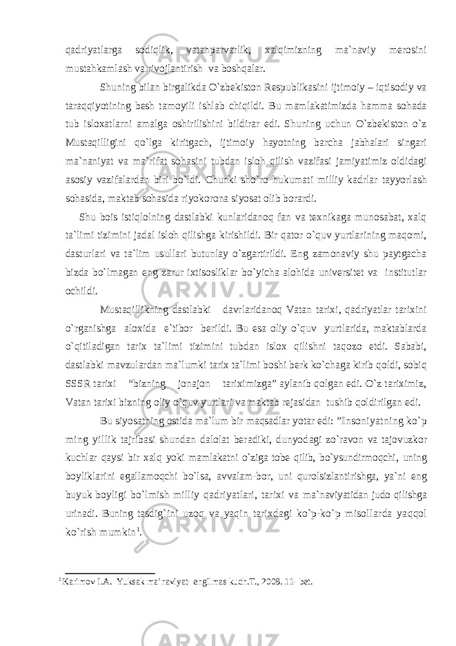 qadriyatlarga sodiqlik, vatanparvarlik, xalqimizning ma`naviy merosini mustahkamlash va rivojlantirish va boshqalar. Shuning bilan birgalikda O`zbekiston Respublikasini ijtimoiy – iqtisodiy va taraqqiyotining besh tamoyili ishlab chiqildi. Bu mamlakatimizda hamma sohada tub isloxatlarni amalga oshirilishini bildirar edi. Shuning uchun O`zbekiston o`z Mustaqilligini qo`lga kiritgach, ijtimoiy hayotning barcha jabhalari singari ma`naniyat va ma`rifat sohasini tubdan isloh qilish vazifasi jamiyatimiz oldidagi asosiy vazifalardan biri bo`ldi. Chunki sho`ro hukumati milliy kadrlar tayyorlash sohasida, maktab sohasida riyokorona siyosat olib borardi. Shu bois istiqlolning dastlabki kunlaridanoq fan va texnikaga munosabat, xalq ta`limi tizimini jadal isloh qilishga kirishildi. Bir qator o`quv yurtlarining maqomi, dasturlari va ta`lim usullari butunlay o`zgartirildi. Eng zamonaviy shu paytgacha bizda bo`lmagan eng zarur ixtisosliklar bo`yicha alohida universitet va institutlar ochildi. Mustaqillikning dastlabki davrlaridanoq Vatan tarixi, qadriyatlar tarixini o`rganishga aloxida e`tibor berildi. Bu esa oliy o`quv yurtlarida, maktablarda o`qitiladigan tarix ta`limi tizimini tubdan islox qilishni taqozo etdi. Sababi, dastlabki mavzulardan ma`lumki tarix ta`limi boshi berk ko`chaga kirib qoldi, sobiq SSSR tarixi “bizning jonajon tariximizga” aylanib qolgan edi. O`z tariximiz, Vatan tarixi bizning oliy o`quv yurtlari va maktab rejasidan tushib qoldirilgan edi. Bu siyosatning ostida ma`lum bir maqsadlar yotar edi: ” Insoniyatning kо`p ming yil lik tajribasi shundan dalolat beradiki, dunyod agi zо`ravon va tajovuzkor kuchlar qaysi bir xalq yoki mamlakatni о`ziga tobe qilib, bо`ysundirmoqchi, uning boyliklarini egallamoqchi bо`lsa, avvalam-bor, uni qurolsizlantirishga, ya`ni eng buyuk boy ligi bо`lmish milliy qadriyatlari, tarixi va ma`naviyatidan judo qilishga urinadi. Buning tas dig`ini uzoq va yaqin tarixdagi kо`p-kо`p misol larda yaqqol kо`rish mumkin 1 . 1 Karimov I.A. Yuksak ma’naviyat- engilmas kuch.T., 2008. 11- bet. 