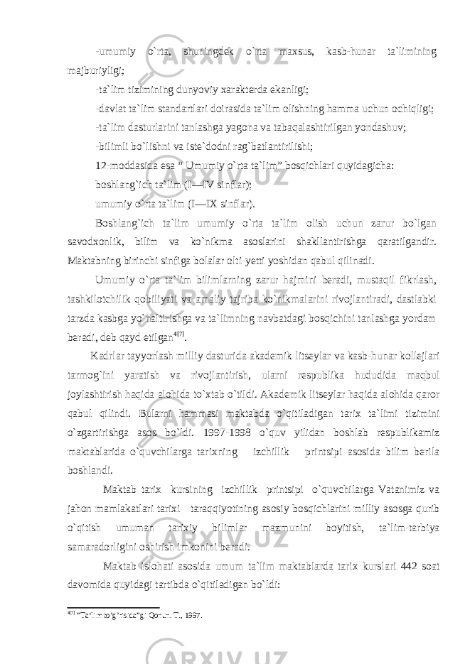 -umumiy o`rta, shuningdek o`rta maxsus, kasb-hunar ta`limining majburiyligi; -ta`lim tizimining dunyoviy xarakterda ekanligi; -davlat ta`lim standartlari doirasida ta`lim olishning hamma uchun ochiqligi; -ta`lim dasturlarini tanlashga yagona va tabaqalashtirilgan yondashuv; -bilimli bo`lishni va iste`dodni rag`batlantirilishi; 12-moddasida esa “ Umumiy o`rta ta`lim” bosqichlari quyidagicha: boshlang`ich ta`lim (I—IV sinflar); umumiy o`rta ta`lim (I—IX sinflar). Boshlang`ich ta`lim umumiy o`rta ta`lim olish uchun zarur bo`lgan savodxonlik, bilim va ko`nikma asoslarini shakllantirishga qaratilgandir. Maktabning birinchi sinfiga bolalar olti-yetti yoshidan qabul qilinadi. Umumiy o`rta ta`lim bilimlarning zarur hajmini beradi, mustaqil fikrlash, tashkilotchilik qobiliyati va amaliy tajriba ko`nikmalarini rivojlantiradi, dastlabki tarzda kasbga yo`naltirishga va ta`limning navbatdagi bosqichini tanlashga yordam beradi, deb qayd etilgan 4 [7] . Kadrlar tayyorlash milliy dasturida akademik litseylar va kasb-hunar kollejlari tarmog`ini yaratish va rivojlantirish, ularni respublika hududida maqbul joylashtirish haqida alohida to`xtab o`tildi. Akademik litseylar haqida alohida qaror qabul qilindi. Bularni hammasi maktabda o`qitiladigan tarix ta`limi tizimini o`zgartirishga asos bo`ldi. 1997-1998 o`quv yilidan boshlab respublikamiz maktablarida o`quvchilarga tarixning izchillik printsipi asosida bilim berila boshlandi. Maktab tarix kursining izchillik printsipi o`quvchilarga Vatanimiz va jahon mamlakatlari tarixi taraqqiyotining asosiy bosqichlarini milliy asosga qurib o`qitish umuman tarixiy bilimlar mazmunini boyitish, ta`lim-tarbiya samaradorligini oshirish imkonini beradi. Maktab islohati asosida umum ta`lim maktablarda tarix kurslari 442 soat davomida quyidagi tartibda o`qitiladigan bo`ldi: 4 [7] ”Ta‘lim to’g’risida”gi Qonun. Т., 1997. 