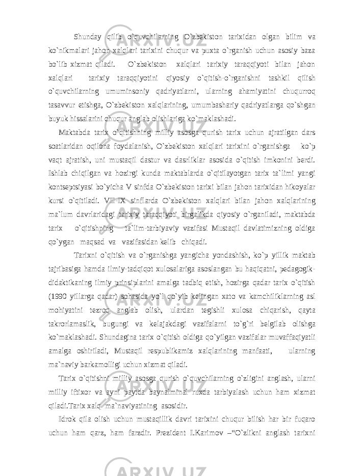 Shunday qilib o`quvchilarning O`zbekiston tarixidan olgan bilim va ko`nikmalari jahon xalqlari tarixini chuqur va puxta o`rganish uchun asosiy baza bo`lib xizmat qiladi. O`zbekiston xalqlari tarixiy taraqqiyoti bilan jahon xalqlari tarixiy taraqqiyotini qiyosiy o`qitish-o`rganishni tashkil qilish o`quvchilarning umuminsoniy qadriyatlarni, ularning ahamiyatini chuqurroq tasavvur etishga, O`zbekiston xalqlarining, umumbashariy qadriyatlarga qo`shgan buyuk hissalarini chuqur anglab olishlariga ko`maklashadi. Maktabda tarix o`qitishning milliy asosga qurish tarix uchun ajratilgan dars soatlaridan oqilona foydalanish, O`zbekiston xalqlari tarixini o`rganishga ko`p vaqt ajratish, uni mustaqil dastur va dasrliklar asosida o`qitish imkonini berdi. Ishlab chiqilgan va hozirgi kunda maktablarda o`qitilayotgan tarix ta`limi yangi kontseptsiyasi bo`yicha V sinfda O`zbekiston tarixi bilan jahon tarixidan hikoyalar kursi o`qitiladi. VII-IX sinflarda O`zbekiston xalqlari bilan jahon xalqlarining ma`lum davrlaridagi tarixiy taraqqiyoti birgalikda qiyosiy o`rganiladi, maktabda tarix o`qitishning ta`lim-tarbiyaviy vazifasi Mustaqil davlatimizning oldiga qo`ygan maqsad va vazifasidan kelib chiqadi. Tarixni o`qitish va o`rganishga yangicha yondashish, ko`p yillik maktab tajribasiga hamda ilmiy-tadqiqot xulosalariga asoslangan bu haqiqatni, pedagogik- didaktikaning ilmiy prinsiplarini amalga tadbiq etish, hozirga qadar tarix o`qitish (1990 yillarga qadar) sohasida yo`l qo`yib kelingan xato va kamchiliklarning asl mohiyatini tezroq anglab olish, ulardan tegishli xulosa chiqarish, qayta takrorlamaslik, bugungi va kelajakdagi vazifalarni to`g`ri belgilab olishga ko`maklashadi. Shundagina tarix o`qitish oldiga qo`yilgan vazifalar muvaffaqiyatli amalga oshiriladi, Mustaqil respublikamiz xalqlarining manfaati, ularning ma`naviy barkamolligi uchun xizmat qiladi. Tarix o`qitishni milliy asosga qurish o`quvchilarning o`zligini anglash, ularni milliy iftixor va ayni paytda baynalminal ruxda tarbiyalash uchun ham xizmat qiladi.Tarix xalq ma`naviyatining asosidir. Idrok qila olish uchun mustaqillik davri tarixini chuqur bilish har bir fuqaro uchun ham qarz, ham farzdir. Prezident I.Karimov –“O`zlikni anglash tarixni 