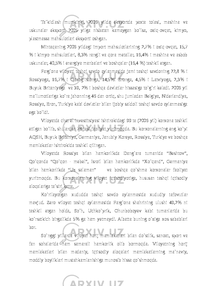 Ta`kidlash mumkinki, 2006 yilda eksportda paxta tolasi, mashina va uskunalar eksporti 2005 yilga nisbatan kamaygan bo`lsa, oziq-ovqat, kimyo, plastmassa mahsulotlari eksporti oshgan. Mintaqaning 2006 yildagi import mahsulotlarining 2,7% i oziq-ovqat, 15,7 % i kimyo mahsulotlari, 8,3% rangli va qora metallar, 16,4% i mashina va asbob uskunalar, 40,5% i energiya manbalari va boshqalar (16,4 %) tashkil etgan. Farg`ona viloyati tashqi savdo aylanmasida jami tashqi savdoning 22,8 % i Rossiyaga, 16,7% i Qozog`istonga, 14,5%i Eronga, 4,5% i Latviyaga, 2,3% i Buyuk Britaniyaga va 39, 2% i boshqa davlatlar hissasiga to`g`ri keladi. 2006 yil ma`lumotlariga ko`ra jahonning 46 dan ortiq, shu jumladan Belgiya, Niderlandiya, Rossiya, Eron, Turkiya kabi davlatlar bilan ijobiy saldoli tashqi savdo aylanmasiga ega bo`ldi. Viloyatda chet el investitsiyasi ishtirokidagi 99 ta (2006 yil) korxona tashkil etilgan bo`lib, shulardan 78 tasi faoliyat yuritmoqda. Bu korxonalarning eng ko`pi AQSH, Buyuk Britaniya, Germaniya, Janubiy Koreya, Rossiya, Turkiya va boshqa mamlakatlar ishtirokida tashkil qilingan. Viloyatda Rossiya bilan hamkorlikda Dang`ara tumanida “Beshtov”, Qo`qonda “Qo`qon - mebel”, Isroil bilan hamkorlikda “Xo`qand”, Germaniya bilan hamkorlikda “Uz salaman” va boshqa qo`shma korxonalar faoliyat yuritmoqda. Bu korxonalarning viloyat iqtisodiyotiga, hususan tashqi iqtisodiy aloqalariga ta`siri katta. Ko`rilayotgan xududda tashqi savdo aylanmasida xududiy tafovutlar mavjud. Zero viloyat tashqi aylanmasida Farg`ona shahrining ulushi 49,2% ni tashkil etgan holda, So`h, Uchko`prik, Ohunboboyev kabi tumanlarida bu ko`rsatkich birgalikda 5% ga ham yetmaydi. Albatta buning o`ziga xos sabablari bor. So`nggi yillarda viloyat horij mamlakatlari bilan do`stlik, sanoat, sport va fan sohalarida ham samarali hamkorlik olib bormoqda. Viloyatning horij mamlakatlari bilan madaniy, iqtisodiy aloqalari mamlakatlarning ma`naviy, moddiy boyliklari mustahkamlanishiga munosib hissa qo`shmoqda. 