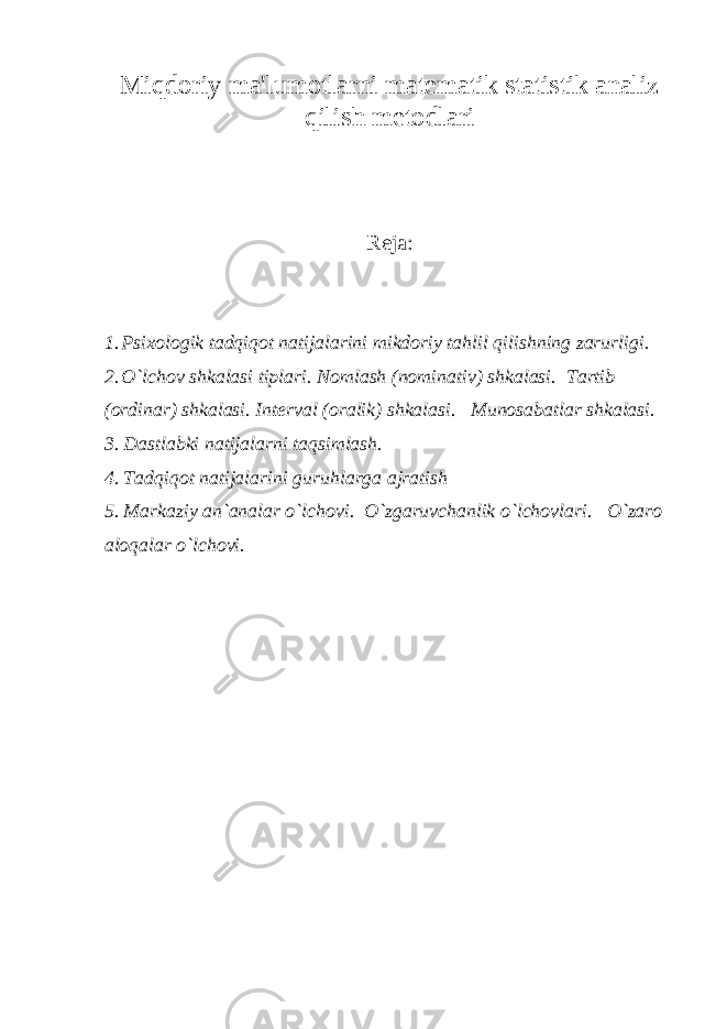 Miqdoriy ma&#39;lumotlarni matematik statistik analiz qilish metodlari Reja: 1. Psixologik tadqiqot natijalarini mikdoriy tahlil qilishning zarurligi. 2. O`lchov shkalasi tiplari. Nomlash (nominativ) shkalasi. Tartib (ordinar) shkalasi. Interval (oralik) shkalasi. Munosabatlar shkalasi. 3 . Dastlabki natijalarni taqsimlash. 4 . Tadqiqot natijalarini guruhlarga ajratish 5 . Markaziy an`analar o`lchovi. O`zgaruvchanlik o`lchovlari. O`zaro aloqalar o`lchovi. 