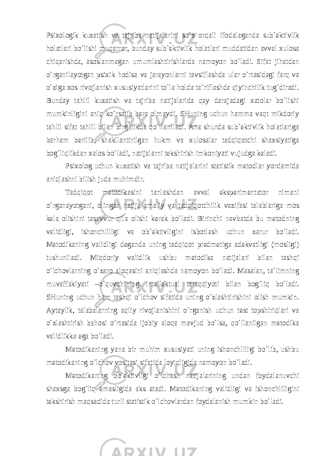 Psixologik kuzatish va tajriba natijalarini so`z orqali ifodalaganda sub`ektivlik holatlari bo`lishi muqarrar, bunday sub`ektivlik holatlari muddatidan avval xulosa chiqarishda, asoslanmagan umumlashtirishlarda namoyon bo`ladi. Sifat jihatdan o`rganilayotgan psixik hodisa va jarayonlarni tavsiflashda ular o`rtasidagi farq va o`ziga xos rivojlanish xususiyatlarini to`la holda ta`riflashda qiyinchilik tug`diradi. Bunday tahlil kuzatish va tajriba natijalarida qay darajadagi xatolar bo`lishi mumkinligini aniq ko`rsatib bera olmaydi. SHuning uchun hamma vaqt mikdoriy tahlil sifat tahlil bilan birgalikda qo`llaniladi. Ana shunda sub`ektivlik holatlariga barham berilib, shakllantirilgan hukm va xulosalar tadqiqotchi shaxsiyatiga bog`liqlikdan xalos bo`ladi, natijalarni tekshirish imkoniyati vujudga keladi. Psixolog uchun kuzatish va tajriba natijalarini statistik metodlar yordamida aniqlashni bilish juda muhimdir. Tadqiqot metodikasini tanlashdan avval eksperimentator nimani o`rganayotgani, olingan natija amaliy va tadqiqotchilik vazifasi talablariga mos kela olishini tasavvur qila olishi kerak bo`ladi. Birinchi navbatda bu metodning validligi, ishonchliligi va ob`ektivligini isbotlash uchun zarur bo`ladi. Metodikaning validligi deganda uning tadqiqot predmetiga adekvatligi (mosligi) tushuniladi. Miqdoriy validlik ushbu metodika natijalari bilan tashqi o`lchovlarning o`zaro aloqasini aniqlashda namoyon bo`ladi. Masalan, ta`limning muvaffakiyati –o`quvchining intellektual taraqqiyoti bilan bog`liq bo`ladi. SHuning uchun ham tashqi o`lchov sifatida uning o`zlashtirishini olish mumkin. Aytaylik, talabalarning aqliy rivojlanishini o`rganish uchun test topshiriqlari va o`zlashtirish bahosi o`rtasida ijobiy aloqa mavjud bo`lsa, qo`llanilgan metodika validlikka ega bo`ladi. Metodikaning yana bir muhim xususiyati uning ishonchliligi bo`lib, ushbu metodikaning o`lchov vositasi sifatida loyiqligida namoyon bo`ladi. Metodikaning ob`ektivligi o`lchash natijalarining undan foydalanuvchi shaxsga bog`liq emasligida aks etadi. Metodikaning validligi va ishonchliligini tekshirish maqsadida turli statistik o`lchovlardan foydalanish mumkin bo`ladi. 