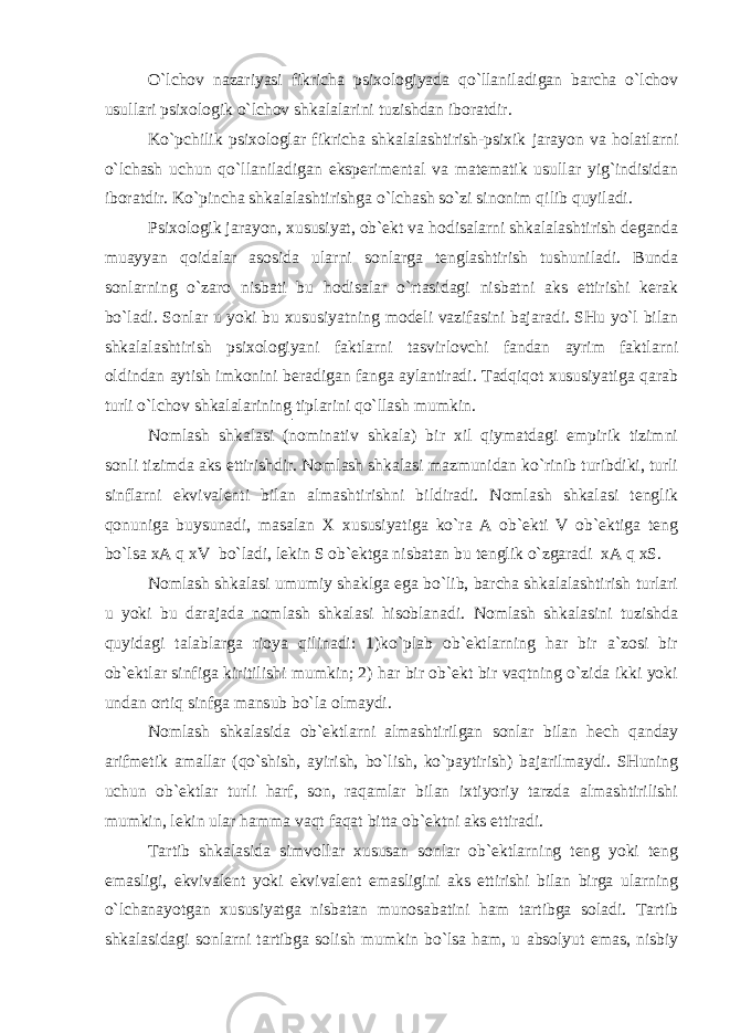 O`lchov nazariyasi fikricha psixologiyada qo`llaniladigan barcha o`lchov usullari psixologik o`lchov shkalalarini tuzishdan iboratdir. Ko`pchilik psixologlar fikricha shkalalashtirish-psixik jarayon va holatlarni o`lchash uchun qo`llaniladigan eksperimental va matematik usullar yig`indisidan iboratdir. Ko`pincha shkalalashtirishga o`lchash so`zi sinonim qilib quyiladi. Psixologik jarayon, xususiyat, ob`ekt va hodisalarni shkalalashtirish deganda muayyan qoidalar asosida ularni sonlarga tenglashtirish tushuniladi. Bunda sonlarning o`zaro nisbati bu hodisalar o`rtasidagi nisbatni aks ettirishi kerak bo`ladi. Sonlar u yoki bu xususiyatning modeli vazifasini bajaradi. SHu yo`l bilan shkalalashtirish psixologiyani faktlarni tasvirlovchi fandan ayrim faktlarni oldindan aytish imkonini beradigan fanga aylantiradi. Tadqiqot xususiyatiga qarab turli o`lchov shkalalarining tiplarini qo`llash mumkin. Nomlash shkalasi (nominativ shkala) bir xil qiymatdagi empirik tizimni sonli tizimda aks ettirishdir. Nomlash shkalasi mazmunidan ko`rinib turibdiki, turli sinflarni ekvivalenti bilan almashtirishni bildiradi. Nomlash shkalasi tenglik qonuniga buysunadi, masalan X xususiyatiga ko`ra A ob`ekti V ob`ektiga teng bo`lsa xA q xV bo`ladi, lekin S ob`ektga nisbatan bu tenglik o`zgaradi xA q xS. Nomlash shkalasi umumiy shaklga ega bo`lib, barcha shkalalashtirish turlari u yoki bu darajada nomlash shkalasi hisoblanadi. Nomlash shkalasini tuzishda quyidagi talablarga rioya qilinadi: 1)ko`plab ob`ektlarning har bir a`zosi bir ob`ektlar sinfiga kiritilishi mumkin; 2) har bir ob`ekt bir vaqtning o`zida ikki yoki undan ortiq sinfga mansub bo`la olmaydi. Nomlash shkalasida ob`ektlarni almashtirilgan sonlar bilan hech qanday arifmetik amallar (qo`shish, ayirish, bo`lish, ko`paytirish) bajarilmaydi. SHuning uchun ob`ektlar turli harf, son, raqamlar bilan ixtiyoriy tarzda almashtirilishi mumkin, lekin ular hamma vaqt faqat bitta ob`ektni aks ettiradi. Tartib shkalasida simvollar xususan sonlar ob`ektlarning teng yoki teng emasligi, ekvivalent yoki ekvivalent emasligini aks ettirishi bilan birga ularning o`lchanayotgan xususiyatga nisbatan munosabatini ham tartibga soladi. Tartib shkalasidagi sonlarni tartibga solish mumkin bo`lsa ham, u absolyut emas, nisbiy 