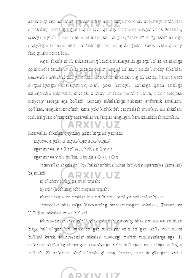 xarakterga ega bo`ladi. Tartib o`rnatish bilan bog`liq o`lchov operatsiyalarida ular o`rtasidagi farqning hajmi haqida hech qanday ma`lumot mavjud emas. Masalan, sessiya paytida talabalar bilimini baholashni olaylik, “a`lochi” va “yaxshi” bahoga o`qiydigan talabalar bilimi o`rtasidagi farq uning darajasida xolos, lekin qanday farq qilishi noma`lum. Agar shkala tartib shkalasining barcha xususiyatlariga ega bo`lsa va shunga qo`shimcha tarzda birliklar orasida oraliq mavjud bo`lsa, u holda bunday shkalalar intervallar shkalasi deb yuritiladi. Intervallar shkalasining ob`ektlari hamma vaqt o`rganilayotgan xususiyatning o`sib yoki kamayib borishga qarab tartibga solinganidir. Intervallar shkalasi o`lchov birliklari turlicha bo`lib, ularni aniqlash ixtiyoriy asosga ega bo`ladi. Bunday shkalalarga nisbatan arifmetik amallarni qo`llash, tenglikni aniqlash, katta yoki kichik deb taqqoslash mumkin. Bir shkalani turli belgilari o`rtasidagi intervallar va farqlar tengligini ham solishtirish mumkin. Intervallar shkalasi quyidagi postulatga bo`ysunadi: aQvqvQa yoki G`aQvG`Qsq aQG`vQsG` agar aqr va v > 0 bo`lsa, u holda a Q v > r agar aqr va v q q bo`lsa, u holda a Q v q r Q q Intervallar shkalasini loyihalashtirishda uchta ixtiyoriy operatsiya (amallar) bajariladi: a) o`lchov birligi xajmini topish; b) nol’ (boshlang`ich) nuqtani topish; v) nol’ nuqtadan boshlab hisob olib boriluvchi yo`nalishni aniqlash. Intervallar shkalasiga Vekslerning standartlashgan shkalasi, Tersten va T.Gilford shkalasi misol bo`ladi. Munosabatlar shkalasini loyihalashtirishda avvalgi shkala xususiyatlari bilan birga hali o`rganilishi kerak bo`lgan xususiyat yo`q bo`lgan tabiiy nol’ nuqta bo`lishi kerak. Munosabatlar shkalasi quyidagi muhim xususiyatlarga ega; 1) ob`ektlar sinfi o`rganilayotgan xususiyatga ko`ra bo`lingan va tartibga solingan bo`ladi; 2) ob`ektlar sinfi o`rtasidagi teng farqlar, ular belgilangan sonlar 