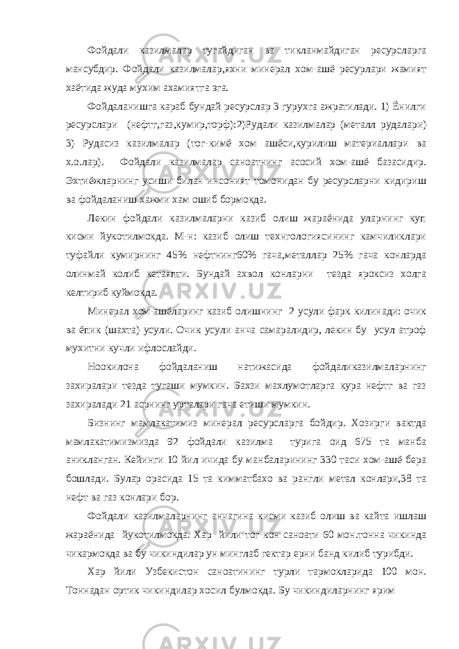 Фойдали казилмалар тугайдиган ва тикланмайдиган ресурсларга мансубдир. Фойдали казилмалар,яхни минерал хом-ашё ресурлари жамият хаётида жуда мухим ахамиятга эга. Фойдаланишга караб бундай ресурслар 3 гурухга ажратилади. 1) Ёнилги ресурслари (нефтг,газ,кумир,торф):2)Рудали казилмалар (металл рудалари) 3) Рудасиз казилмалар (тог-кимё хом ашёси,курилиш материаллари ва х.о.лар). Фойдали казилмалар саноатнинг асосий хом-ашё базасидир. Эхтиёжларнинг усиши билан инсоният томонидан бу ресурсларни кидириш ва фойдаланиш хажми хам ошиб бормокда. Лекин фойдали казилмаларни казиб олиш жараёнида уларнинг куп кисми йукотилмокда. М-н: казиб олиш технгологиясининг камчиликлари туфайли кумирнинг 45% нефтнинг60% гача,металлар 25% гача конларда олинмай колиб кетаяпти. Бундай ахвол конларни тезда яроксиз холга келтириб куймокда. Минерал хом-ашёларинг казиб олишнинг 2 усули фарк килинади: очик ва ёпик (шахта) усули. Очик усули анча самаралидир, лекин бу усул атроф мухитни кучли ифлослайди. Ноокилона фойдаланиш натижасида фойдаликазилмаларнинг захиралари тезда тугаши мумкин. Бахзи махлумотларга кура нефтг ва газ захиралади 21 асрнинг урталари гача етиши мумкин. Бизнинг мамлакатимиз минерал ресурсларга бойдир. Хозирги вактда мамлакатимизмизда 92 фойдали казилма турига оид 675 та манба аникланган. Кейинги 10 йил ичида бу манбаларининг 330 таси хом-ашё бера бошлади. Булар орасида 15 та кимматбахо ва рангли метал конлари,38 та нефт ва газ конлари бор. Фойдали казилмаларнинг анчагина кисми казиб олиш ва кайта ишлаш жараёнида йукотилмокда. Хар йили тог-кон саноати 60 мон.тонна чикинда чикармокда ва бу чикиндилар ун минглаб гектар ерни банд килиб турибди. Хар йили Узбекистон саноатининг турли тармокларида 100 мон. Тоннадан ортик чикиндилар хосил булмокда. Бу чикиндиларнинг ярим 